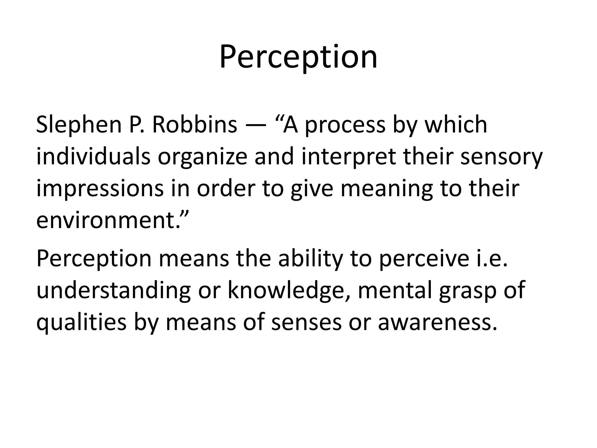 Perception
Slephen P. Robbins — “A process by which
individuals organize and interpret their sensory
impressions in order to give meaning to their
environment.”
Perception means the ability to perceive i.e.
understanding or knowledge, mental grasp of
qualities by means of senses or awareness.
 