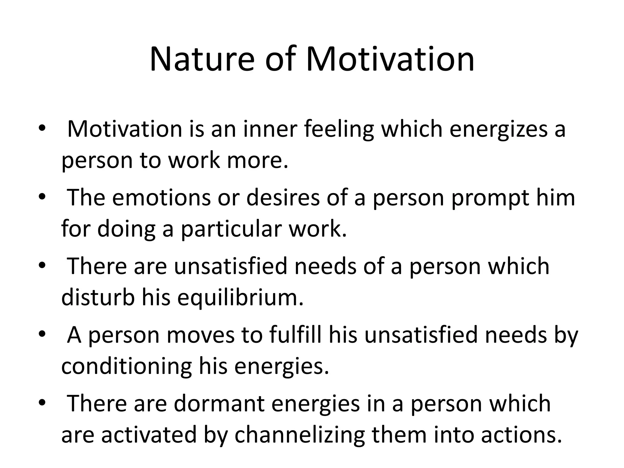 Nature of Motivation
• Motivation is an inner feeling which energizes a
person to work more.
• The emotions or desires of a person prompt him
for doing a particular work.
• There are unsatisfied needs of a person which
disturb his equilibrium.
• A person moves to fulfill his unsatisfied needs by
conditioning his energies.
• There are dormant energies in a person which
are activated by channelizing them into actions.
 