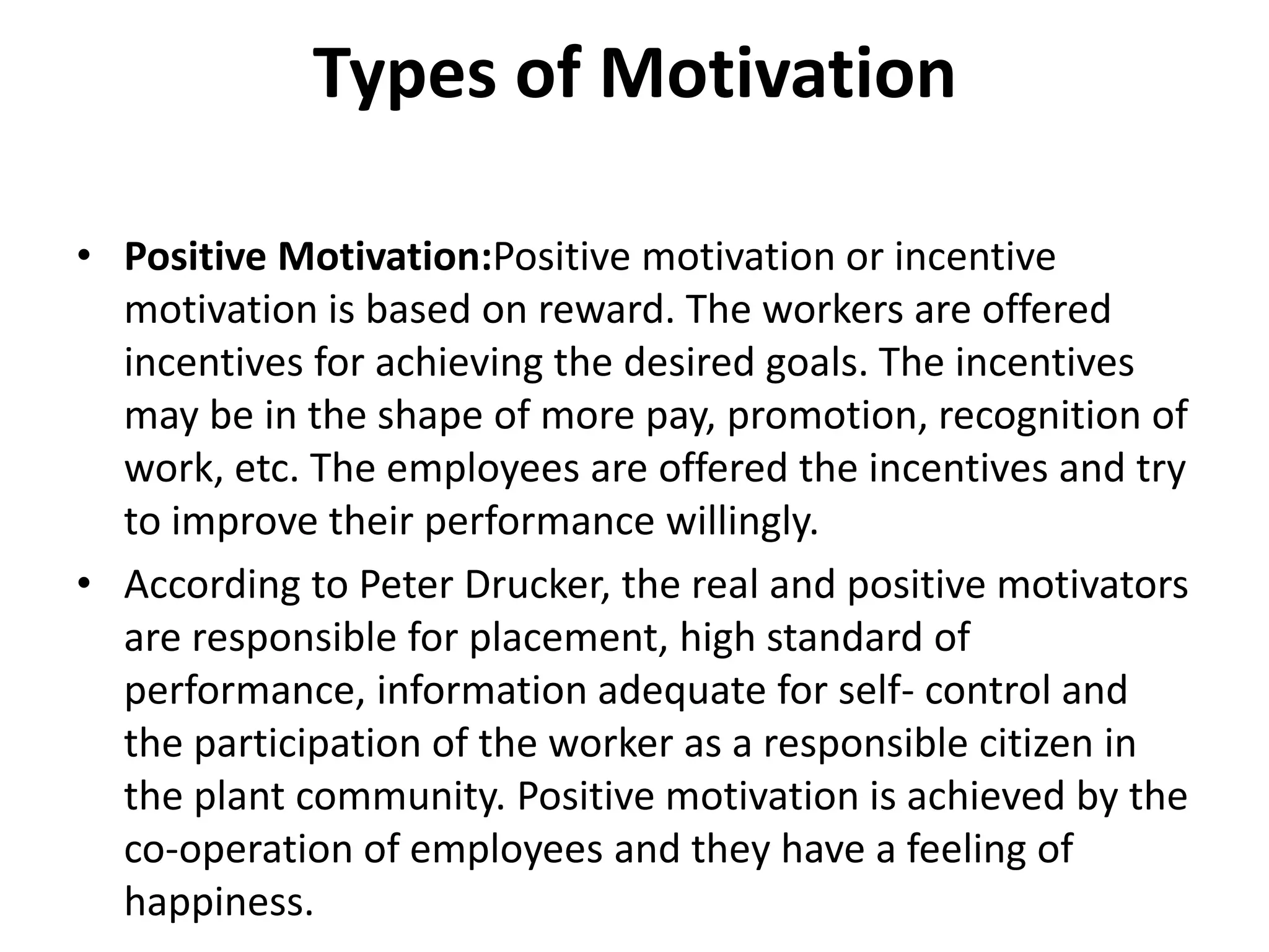 Types of Motivation
• Positive Motivation:Positive motivation or incentive
motivation is based on reward. The workers are offered
incentives for achieving the desired goals. The incentives
may be in the shape of more pay, promotion, recognition of
work, etc. The employees are offered the incentives and try
to improve their performance willingly.
• According to Peter Drucker, the real and positive motivators
are responsible for placement, high standard of
performance, information adequate for self- control and
the participation of the worker as a responsible citizen in
the plant community. Positive motivation is achieved by the
co-operation of employees and they have a feeling of
happiness.
 