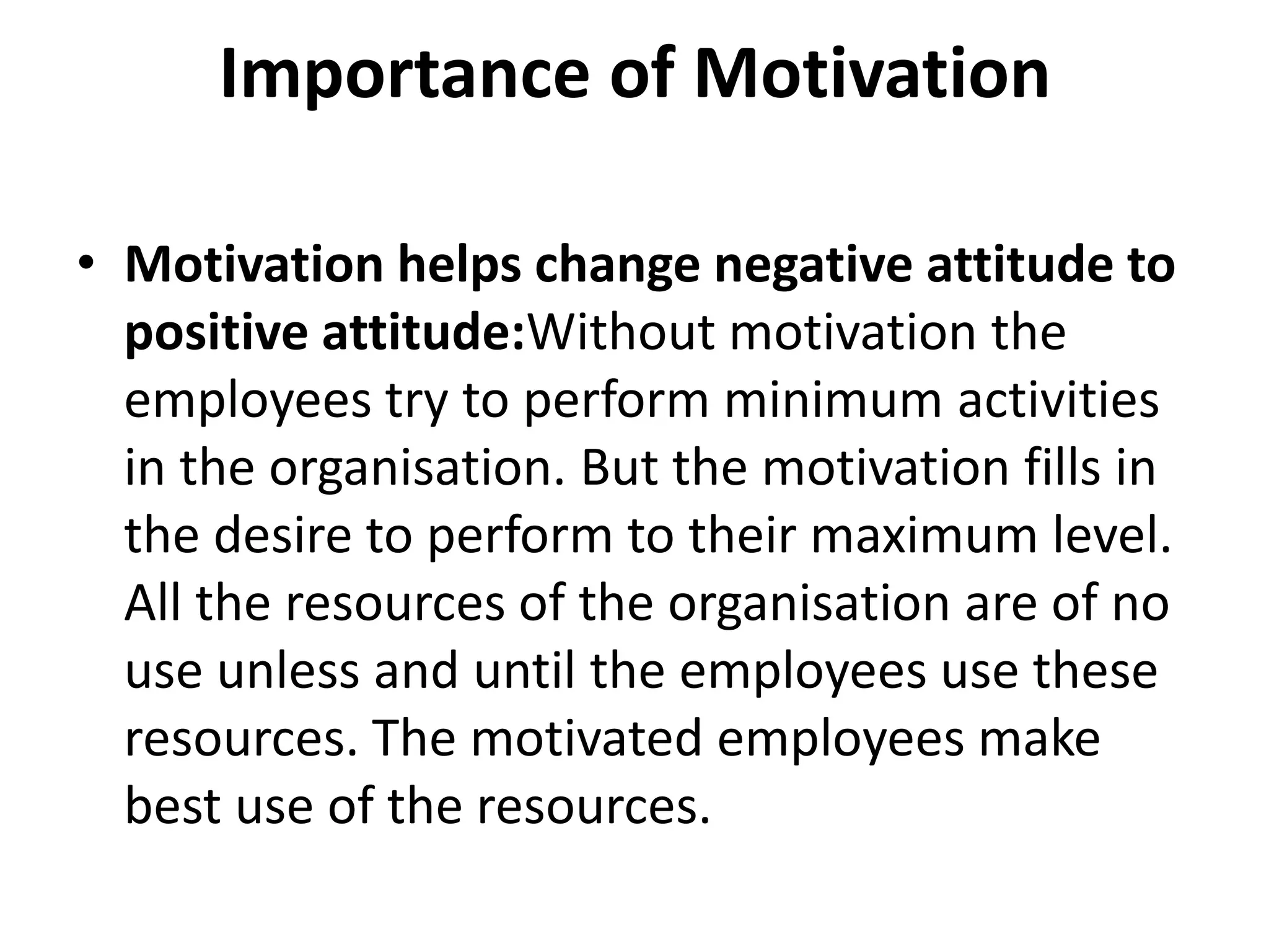 Importance of Motivation
• Motivation helps change negative attitude to
positive attitude:Without motivation the
employees try to perform minimum activities
in the organisation. But the motivation fills in
the desire to perform to their maximum level.
All the resources of the organisation are of no
use unless and until the employees use these
resources. The motivated employees make
best use of the resources.
 