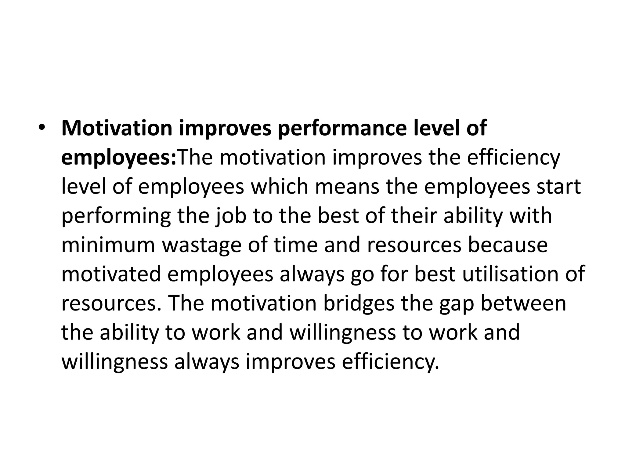 • Motivation improves performance level of
employees:The motivation improves the efficiency
level of employees which means the employees start
performing the job to the best of their ability with
minimum wastage of time and resources because
motivated employees always go for best utilisation of
resources. The motivation bridges the gap between
the ability to work and willingness to work and
willingness always improves efficiency.
 