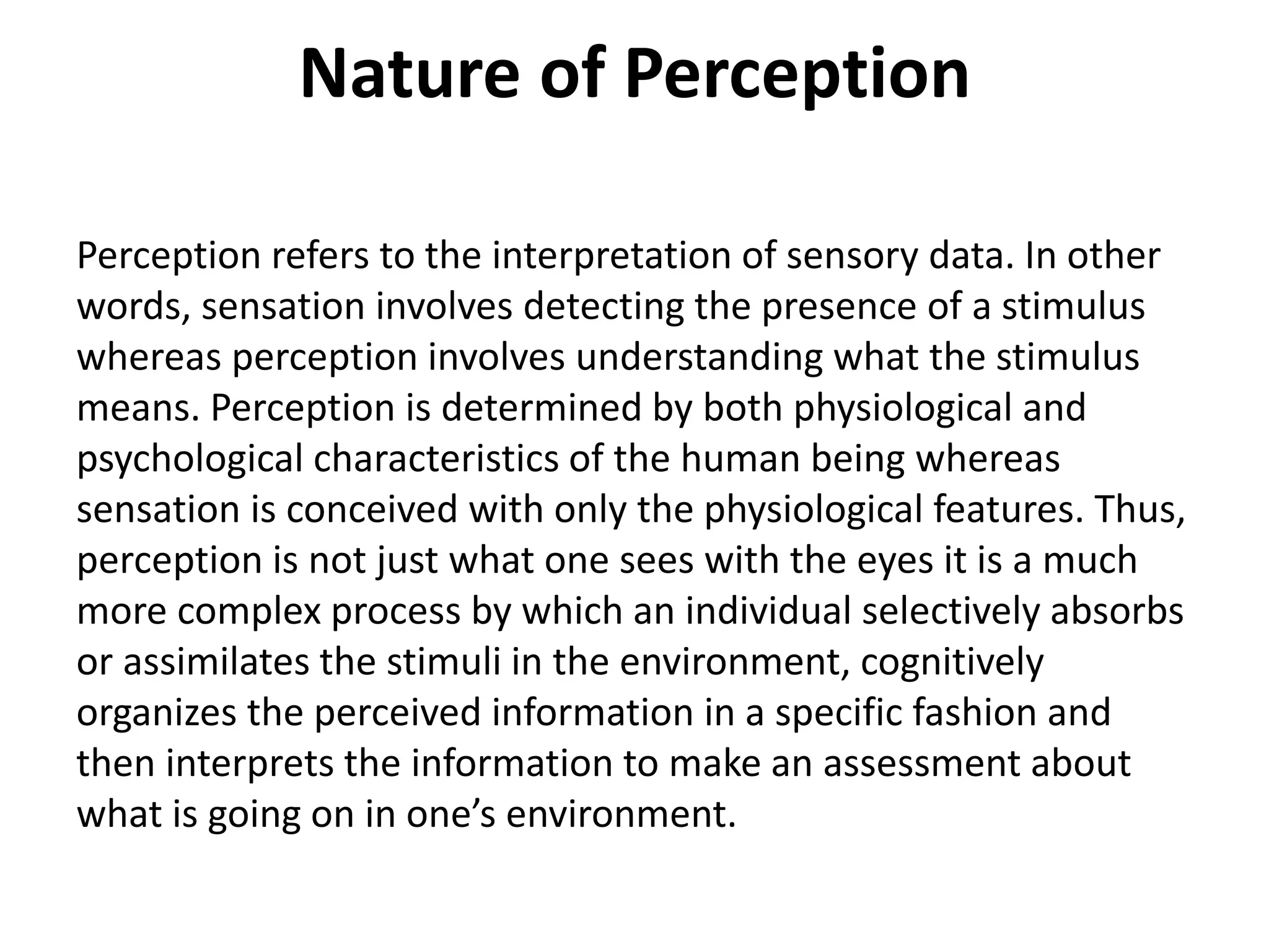 Nature of Perception
Perception refers to the interpretation of sensory data. In other
words, sensation involves detecting the presence of a stimulus
whereas perception involves understanding what the stimulus
means. Perception is determined by both physiological and
psychological characteristics of the human being whereas
sensation is conceived with only the physiological features. Thus,
perception is not just what one sees with the eyes it is a much
more complex process by which an individual selectively absorbs
or assimilates the stimuli in the environment, cognitively
organizes the perceived information in a specific fashion and
then interprets the information to make an assessment about
what is going on in one’s environment.
 