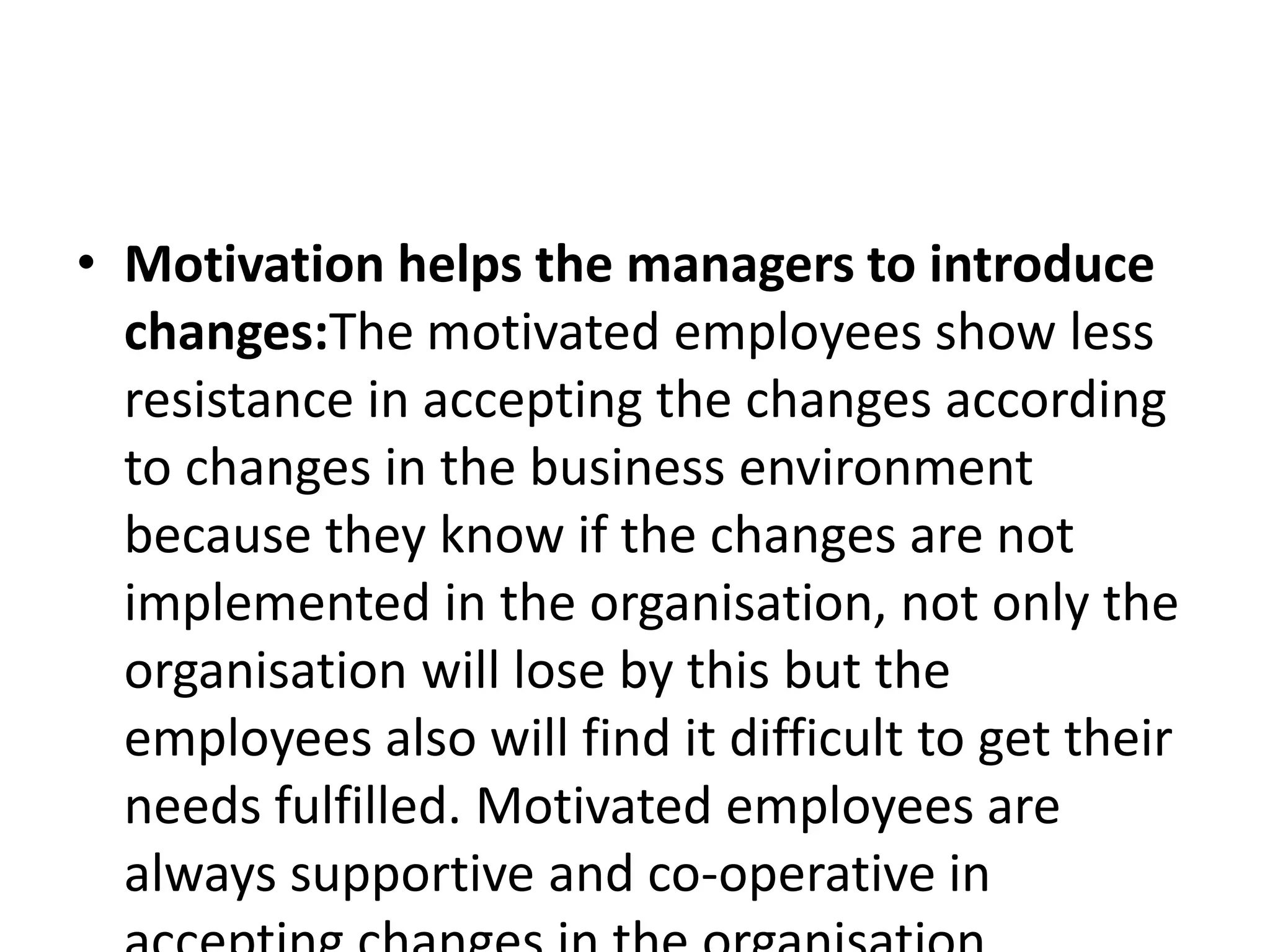 • Motivation helps the managers to introduce
changes:The motivated employees show less
resistance in accepting the changes according
to changes in the business environment
because they know if the changes are not
implemented in the organisation, not only the
organisation will lose by this but the
employees also will find it difficult to get their
needs fulfilled. Motivated employees are
always supportive and co-operative in
 