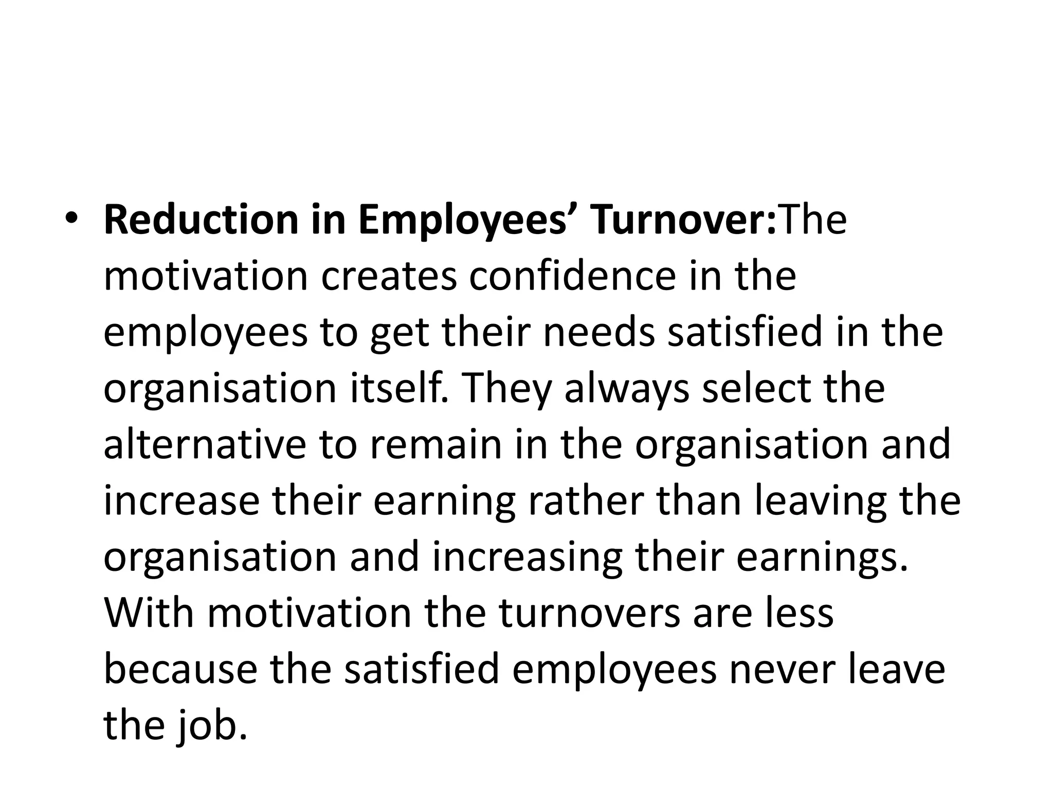 • Reduction in Employees’ Turnover:The
motivation creates confidence in the
employees to get their needs satisfied in the
organisation itself. They always select the
alternative to remain in the organisation and
increase their earning rather than leaving the
organisation and increasing their earnings.
With motivation the turnovers are less
because the satisfied employees never leave
the job.
 