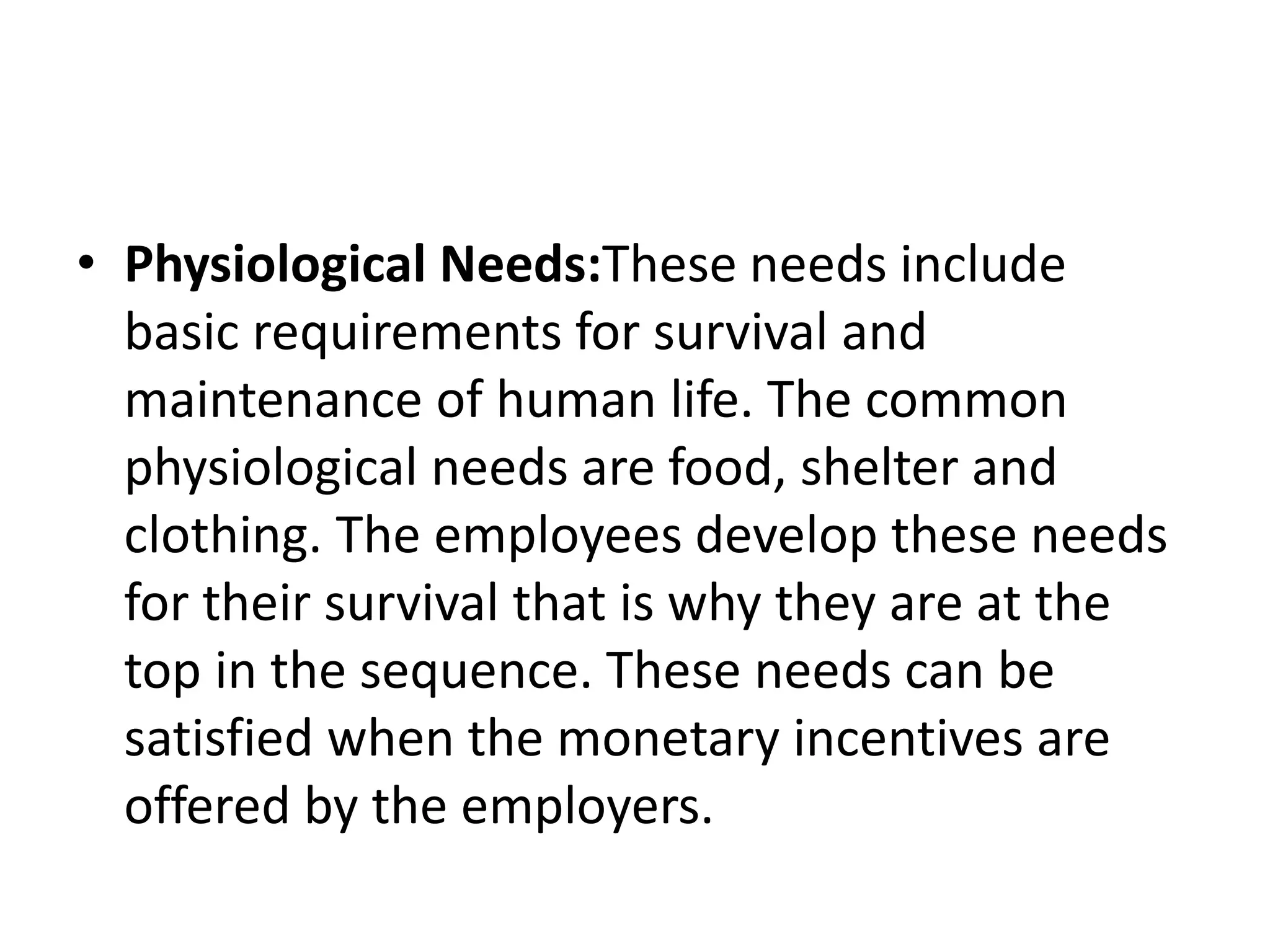 • Physiological Needs:These needs include
basic requirements for survival and
maintenance of human life. The common
physiological needs are food, shelter and
clothing. The employees develop these needs
for their survival that is why they are at the
top in the sequence. These needs can be
satisfied when the monetary incentives are
offered by the employers.
 