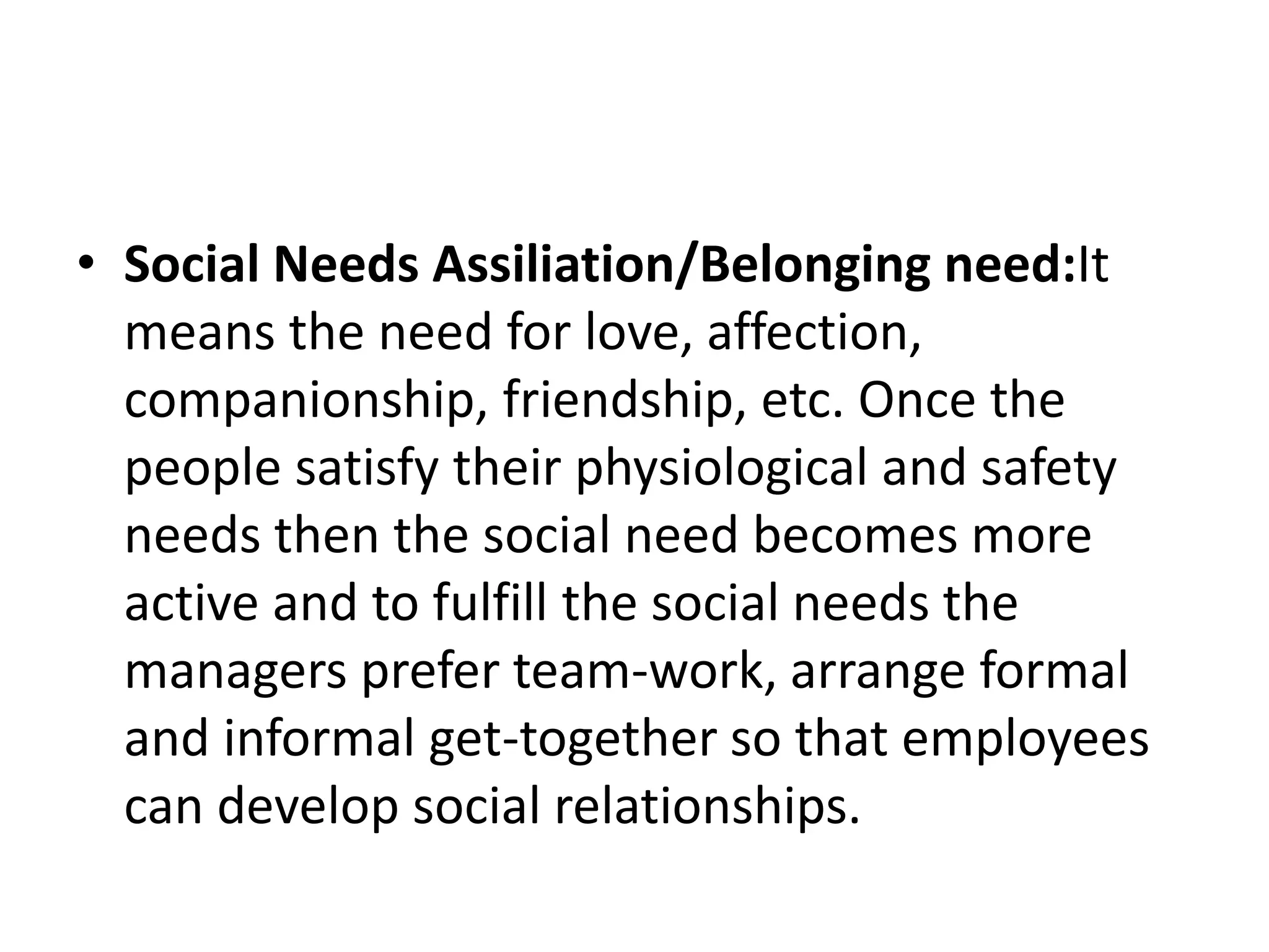• Social Needs Assiliation/Belonging need:It
means the need for love, affection,
companionship, friendship, etc. Once the
people satisfy their physiological and safety
needs then the social need becomes more
active and to fulfill the social needs the
managers prefer team-work, arrange formal
and informal get-together so that employees
can develop social relationships.
 