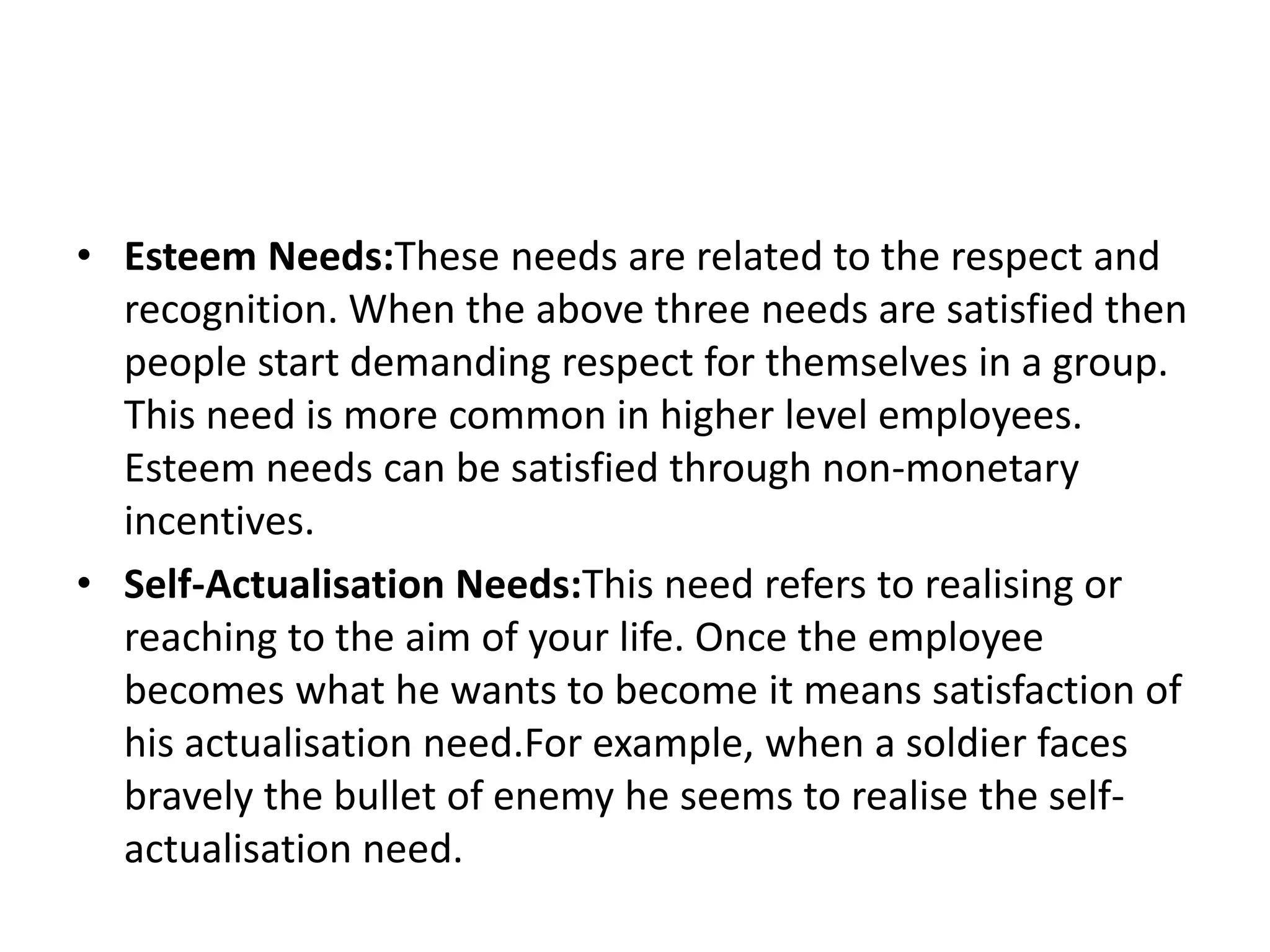 • Esteem Needs:These needs are related to the respect and
recognition. When the above three needs are satisfied then
people start demanding respect for themselves in a group.
This need is more common in higher level employees.
Esteem needs can be satisfied through non-monetary
incentives.
• Self-Actualisation Needs:This need refers to realising or
reaching to the aim of your life. Once the employee
becomes what he wants to become it means satisfaction of
his actualisation need.For example, when a soldier faces
bravely the bullet of enemy he seems to realise the self-
actualisation need.
 