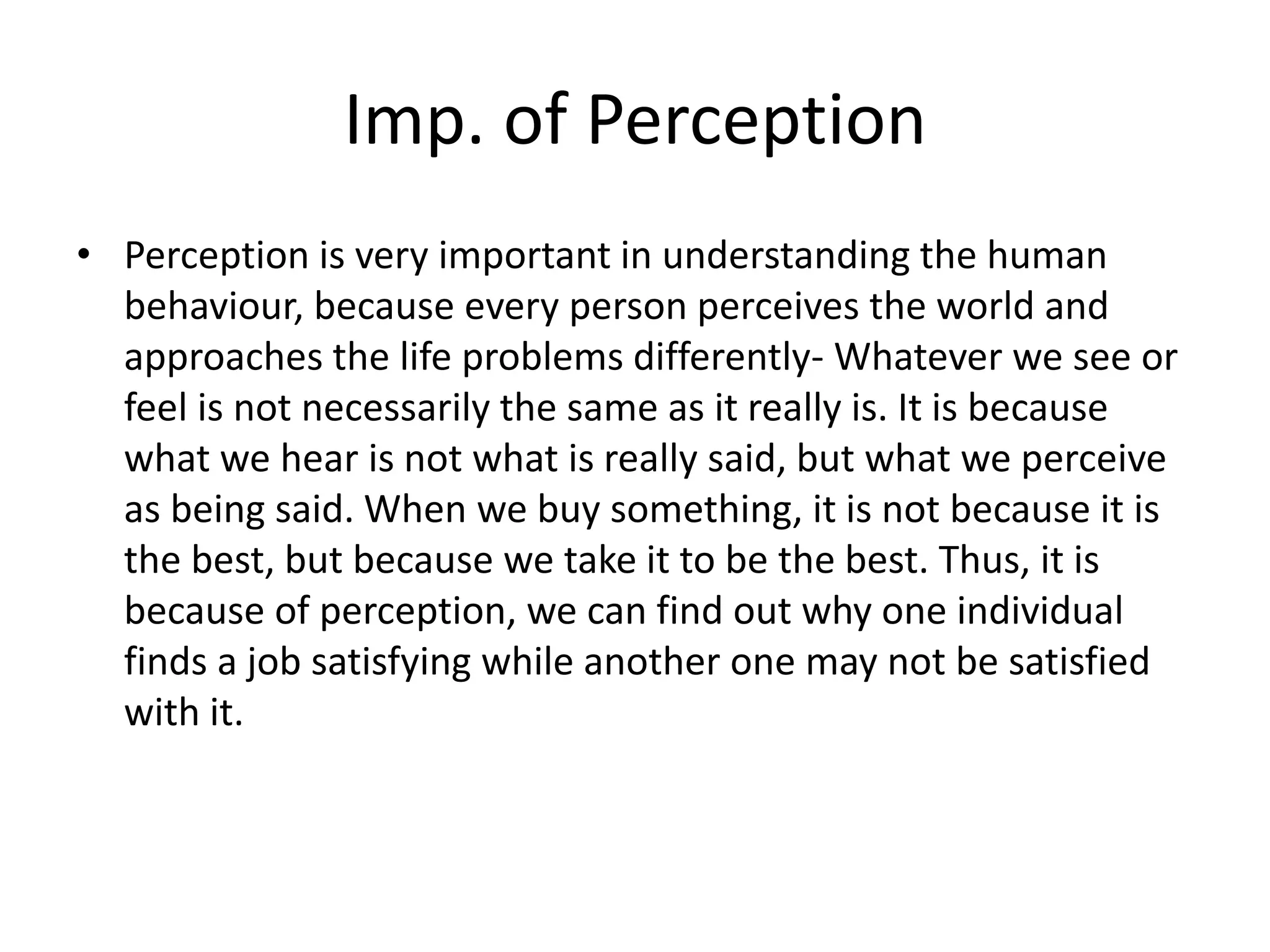 Imp. of Perception
• Perception is very important in understanding the human
behaviour, because every person perceives the world and
approaches the life problems differently- Whatever we see or
feel is not necessarily the same as it really is. It is because
what we hear is not what is really said, but what we perceive
as being said. When we buy something, it is not because it is
the best, but because we take it to be the best. Thus, it is
because of perception, we can find out why one individual
finds a job satisfying while another one may not be satisfied
with it.
 