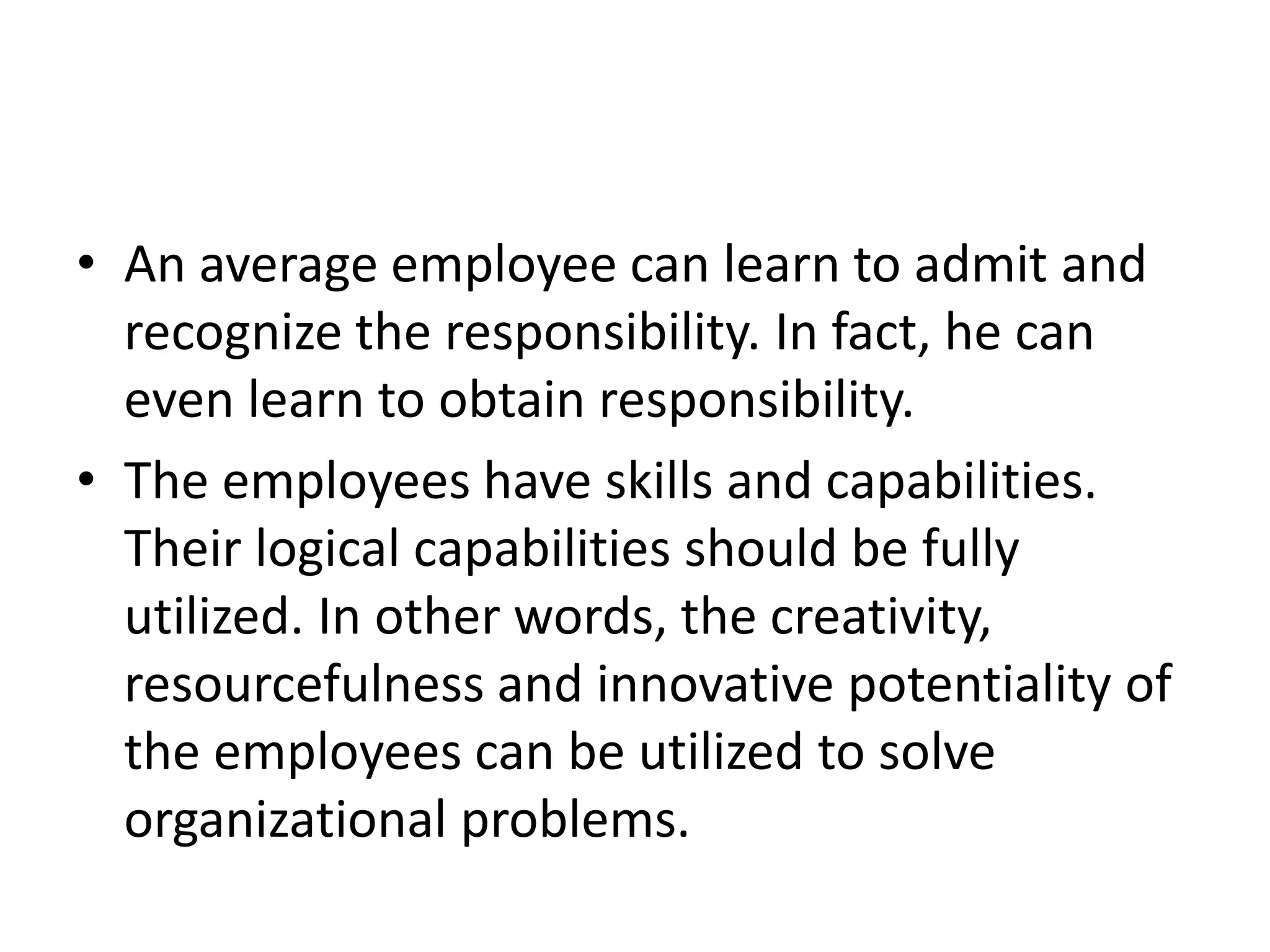 • An average employee can learn to admit and
recognize the responsibility. In fact, he can
even learn to obtain responsibility.
• The employees have skills and capabilities.
Their logical capabilities should be fully
utilized. In other words, the creativity,
resourcefulness and innovative potentiality of
the employees can be utilized to solve
organizational problems.
 