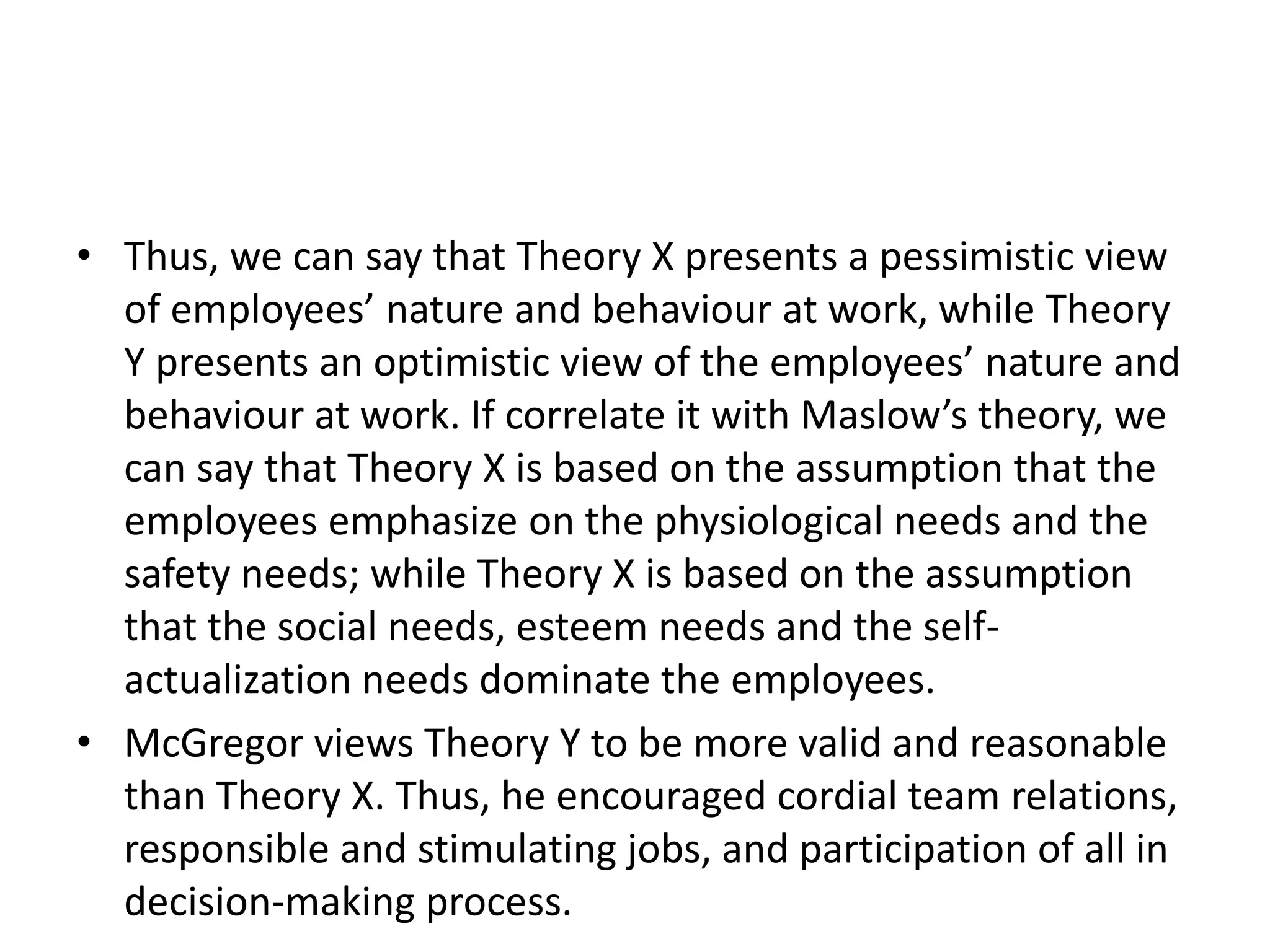 • Thus, we can say that Theory X presents a pessimistic view
of employees’ nature and behaviour at work, while Theory
Y presents an optimistic view of the employees’ nature and
behaviour at work. If correlate it with Maslow’s theory, we
can say that Theory X is based on the assumption that the
employees emphasize on the physiological needs and the
safety needs; while Theory X is based on the assumption
that the social needs, esteem needs and the self-
actualization needs dominate the employees.
• McGregor views Theory Y to be more valid and reasonable
than Theory X. Thus, he encouraged cordial team relations,
responsible and stimulating jobs, and participation of all in
decision-making process.
 