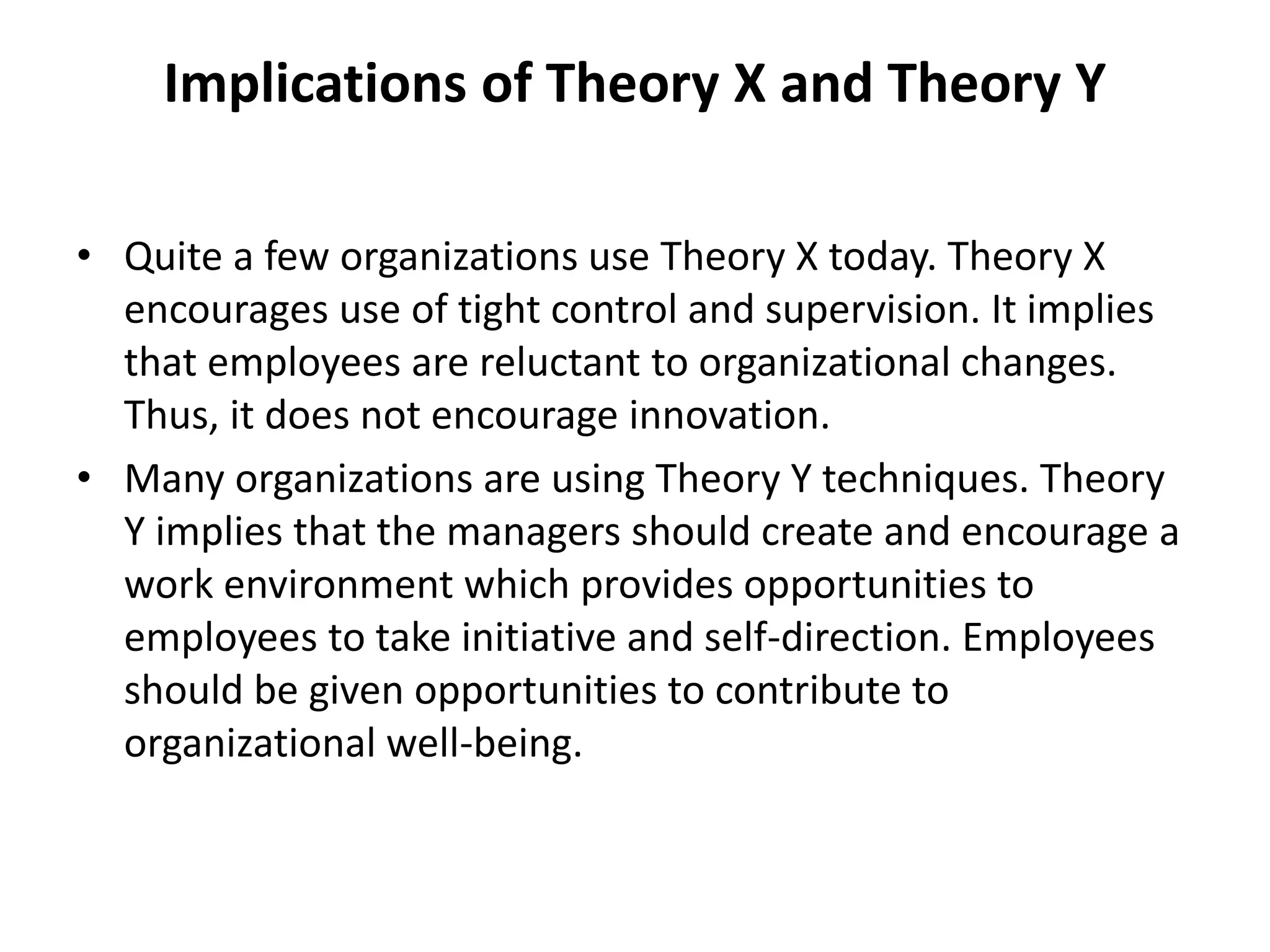 Implications of Theory X and Theory Y
• Quite a few organizations use Theory X today. Theory X
encourages use of tight control and supervision. It implies
that employees are reluctant to organizational changes.
Thus, it does not encourage innovation.
• Many organizations are using Theory Y techniques. Theory
Y implies that the managers should create and encourage a
work environment which provides opportunities to
employees to take initiative and self-direction. Employees
should be given opportunities to contribute to
organizational well-being.
 