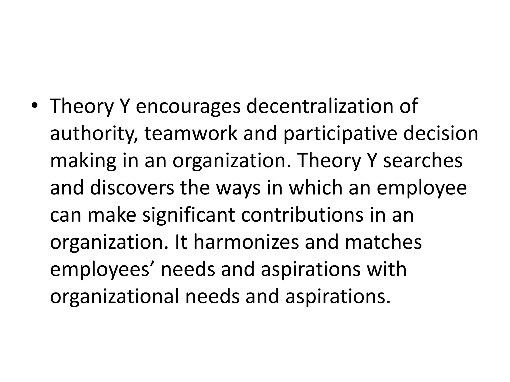 • Theory Y encourages decentralization of
authority, teamwork and participative decision
making in an organization. Theory Y searches
and discovers the ways in which an employee
can make significant contributions in an
organization. It harmonizes and matches
employees’ needs and aspirations with
organizational needs and aspirations.
 