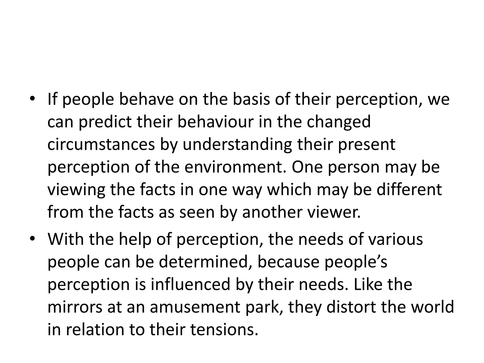 • If people behave on the basis of their perception, we
can predict their behaviour in the changed
circumstances by understanding their present
perception of the environment. One person may be
viewing the facts in one way which may be different
from the facts as seen by another viewer.
• With the help of perception, the needs of various
people can be determined, because people’s
perception is influenced by their needs. Like the
mirrors at an amusement park, they distort the world
in relation to their tensions.
 