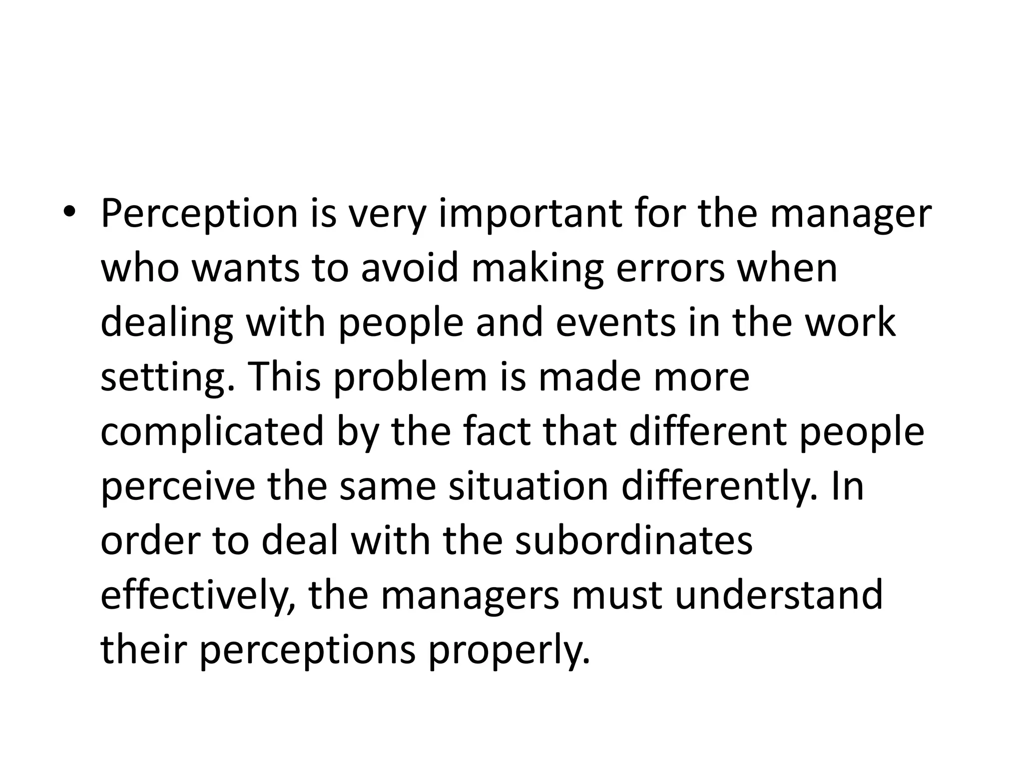 • Perception is very important for the manager
who wants to avoid making errors when
dealing with people and events in the work
setting. This problem is made more
complicated by the fact that different people
perceive the same situation differently. In
order to deal with the subordinates
effectively, the managers must understand
their perceptions properly.
 