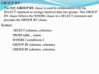 GROUP BY:
The SQL GROUP BY clause is used in collaboration with the
SELECT statement to arrange identical data into groups. This GROUP
BY clause follows the WHERE clause in a SELECT statement and
precedes the ORDER BY clause.
Syntax:
SELECT column1, column2
FROM table _ name
WHERE [ conditions ]
GROUP BY column1, column2
ORDER BY column1, column2
 