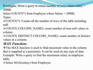 Example: Write a query to return number of rows where salary >
20000.
Select COUNT(*) from Employee where Salary > 20000;
Types:
COUNT(*): Counts all the number of rows of the table including
null.
COUNT( COLUMN_NAME): count number of non-null values in
column.
COUNT( DISTINCT COLUMN_NAME): count number of distinct
values in a column.
MAX Function:
The MAX function is used to find maximum value in the column
that is supplied as a parameter. It can be used on any type of data.
Example: Write a query to find the maximum salary in employee
table.
Select MAX(salary) from Employee
 