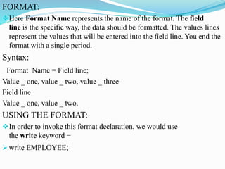 FORMAT:
Here Format Name represents the name of the format. The field
line is the specific way, the data should be formatted. The values lines
represent the values that will be entered into the field line. You end the
format with a single period.
Syntax:
Format Name = Field line;
Value _ one, value _ two, value _ three
Field line
Value _ one, value _ two.
USING THE FORMAT:
In order to invoke this format declaration, we would use
the write keyword −
 write EMPLOYEE;
 