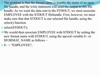 The problem is that the format name is usually the name of an open
file handle, and the write statement will send the output to this file
handle. As we want the data sent to the STDOUT, we must associate
EMPLOYEE with the STDOUT filehandle. First, however, we must
make sure that that STDOUT is our selected file handle, using the
select() function.
 select(STDOUT);
We would then associate EMPLOYEE with STDOUT by setting the
new format name with STDOUT, using the special variable $~ or
$FORMAT_NAME as follows −
 $~ = "EMPLOYEE";
 