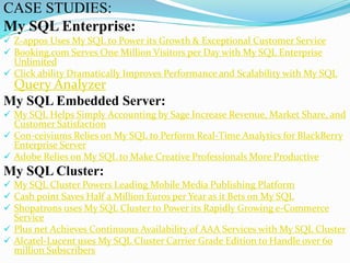 CASE STUDIES:
My SQL Enterprise:
 Z-appos Uses My SQL to Power its Growth & Exceptional Customer Service
 Booking.com Serves One Million Visitors per Day with My SQL Enterprise
Unlimited
 Click ability Dramatically Improves Performance and Scalability with My SQL
Query Analyzer
My SQL Embedded Server:
 My SQL Helps Simply Accounting by Sage Increase Revenue, Market Share, and
Customer Satisfaction
 Con-ceiviums Relies on My SQL to Perform Real-Time Analytics for BlackBerry
Enterprise Server
 Adobe Relies on My SQL to Make Creative Professionals More Productive
My SQL Cluster:
 My SQL Cluster Powers Leading Mobile Media Publishing Platform
 Cash point Saves Half a Million Euros per Year as it Bets on My SQL
 Shopatrons uses My SQL Cluster to Power its Rapidly Growing e-Commerce
Service
 Plus net Achieves Continuous Availability of AAA Services with My SQL Cluster
 Alcatel-Lucent uses My SQL Cluster Carrier Grade Edition to Handle over 60
million Subscribers
 