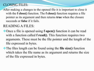 CLOSING FILES:
After making a changes to the opened file it is important to close it
with the f close() function. The f close() function requires a file
pointer as its argument and then returns true when the closure
succeeds or false if it fails.
READING A FILES:
Once a file is opened using f open() function it can be read
with a function called f read(). This function requires two
arguments. These must be the file pointer and the length of the
file expressed in bytes.
The files length can be found using the file size() function
which takes the file name as its argument and returns the size
of the file expressed in bytes.
 