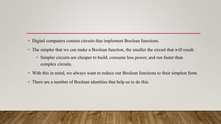 • Digital computers contain circuits that implement Boolean functions.
• The simpler that we can make a Boolean function, the smaller the circuit that will result.
• Simpler circuits are cheaper to build, consume less power, and run faster than
complex circuits.
• With this in mind, we always want to reduce our Boolean functions to their simplest form.
• There are a number of Boolean identities that help us to do this.
 