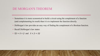 DE MORGAN'S THEOREM
• Sometimes it is more economical to build a circuit using the complement of a function
(and complementing its result) than it is to implement the function directly.
• DeMorgan’s law provides an easy way of finding the complement of a Boolean function.
• Recall DeMorgan’s law states:
• 𝑥𝑦 = 𝑥 + 𝑦 and 𝑥 + 𝑦 = 𝑥 𝑦
 