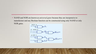 • NAND and NOR are known as universal gates because they are inexpensive to
manufacture and any Boolean function can be constructed using only NAND or only
NOR gates.
 