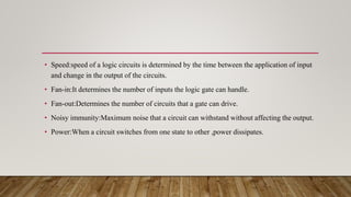 • Speed:speed of a logic circuits is determined by the time between the application of input
and change in the output of the circuits.
• Fan-in:It determines the number of inputs the logic gate can handle.
• Fan-out:Determines the number of circuits that a gate can drive.
• Noisy immunity:Maximum noise that a circuit can withstand without affecting the output.
• Power:When a circuit switches from one state to other ,power dissipates.
 