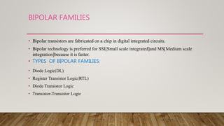 BIPOLAR FAMILIES
• Bipolar transistors are fabricated on a chip in digital integrated circuits.
• Bipolar technology is preferred for SSI[Small scale integrated]and MS[Medium scale
integration]because it is faster.
• TYPES OF BIPOLAR FAMILIES:
• Diode Logic(DL)
• Register Transistor Logic(RTL)
• Diode Transistor Logic
• Transistor-Transistor Logic
 