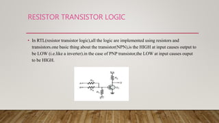 RESISTOR TRANSISTOR LOGIC
• In RTL(resistor transistor logic),all the logic are implemented using resistors and
transistors.one basic thing about the transistor(NPN),is the HIGH at input causes output to
be LOW (i.e.like a inverter).in the case of PNP transistor,the LOW at input causes ouput
to be HIGH.
 