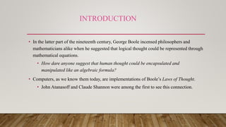 INTRODUCTION
• In the latter part of the nineteenth century, George Boole incensed philosophers and
mathematicians alike when he suggested that logical thought could be represented through
mathematical equations.
• How dare anyone suggest that human thought could be encapsulated and
manipulated like an algebraic formula?
• Computers, as we know them today, are implementations of Boole’s Laws of Thought.
• John Atanasoff and Claude Shannon were among the first to see this connection.
 