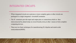 INTEGRATED CIRCUITS
• When integrated circuits are used,one or more complete gates or other circuits are
packaged in a single integrated –circuits(IC)container.
• The IC containers provide input and output pins or connections,which or then
interconnected by plated strips on circuit boards,wires,or other means.to form complete
computing devices.
• There are two basic techniques for manufacturing ICs-bipolar and metal-oxide
semiconductor(MOS).
 