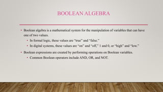 BOOLEAN ALGEBRA
• Boolean algebra is a mathematical system for the manipulation of variables that can have
one of two values.
• In formal logic, these values are “true” and “false.”
• In digital systems, these values are “on” and “off,” 1 and 0, or “high” and “low.”
• Boolean expressions are created by performing operations on Boolean variables.
• Common Boolean operators include AND, OR, and NOT.
 