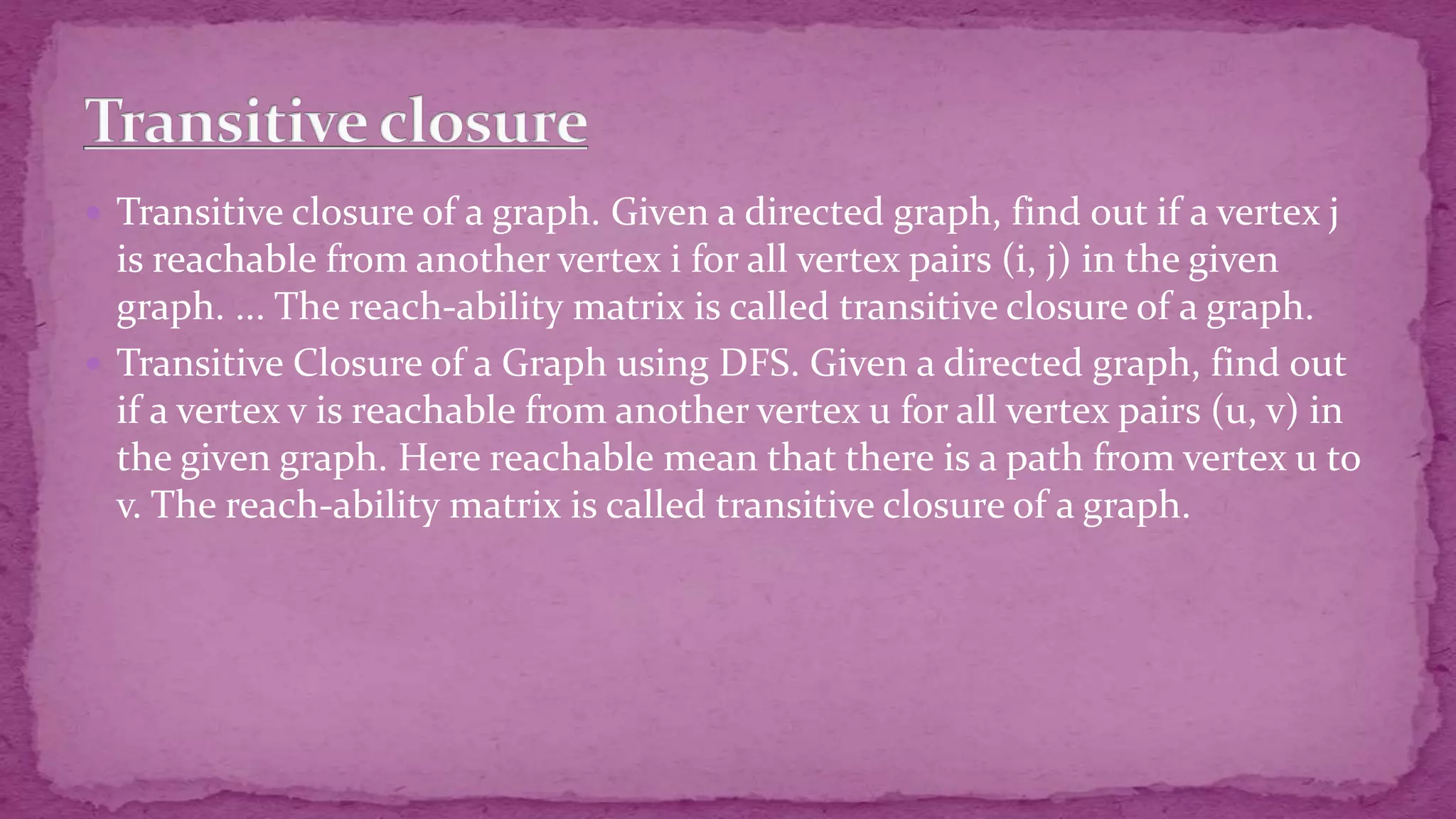  Transitive closure of a graph. Given a directed graph, find out if a vertex j is reachable from another vertex i for all vertex pairs (i, j) in the given graph. ... The reach-ability matrix is called transitive closure of a graph.  Transitive Closure of a Graph using DFS. Given a directed graph, find out if a vertex v is reachable from another vertex u for all vertex pairs (u, v) in the given graph. Here reachable mean that there is a path from vertex u to v. The reach-ability matrix is called transitive closure of a graph. 