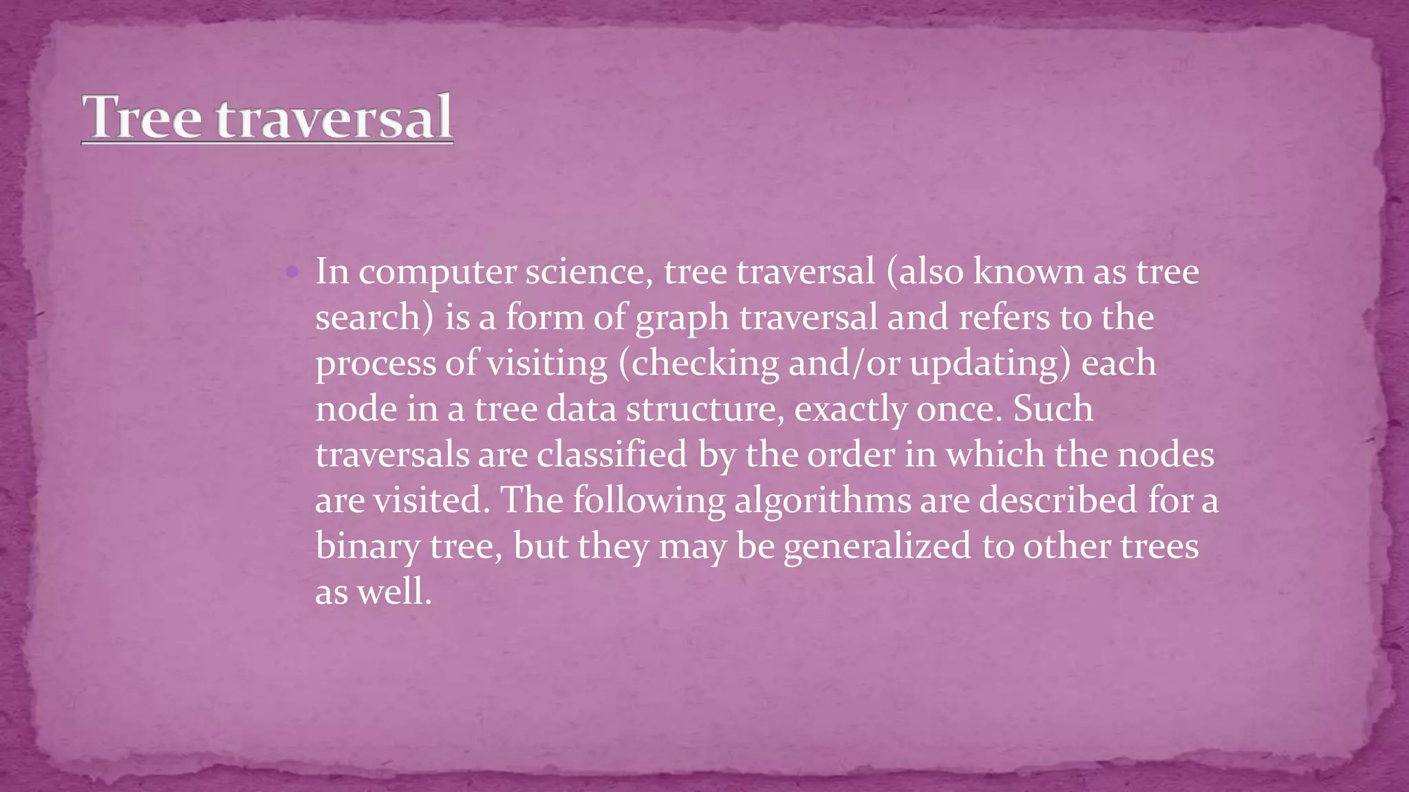  In computer science, tree traversal (also known as tree search) is a form of graph traversal and refers to the process of visiting (checking and/or updating) each node in a tree data structure, exactly once. Such traversals are classified by the order in which the nodes are visited. The following algorithms are described for a binary tree, but they may be generalized to other trees as well. 