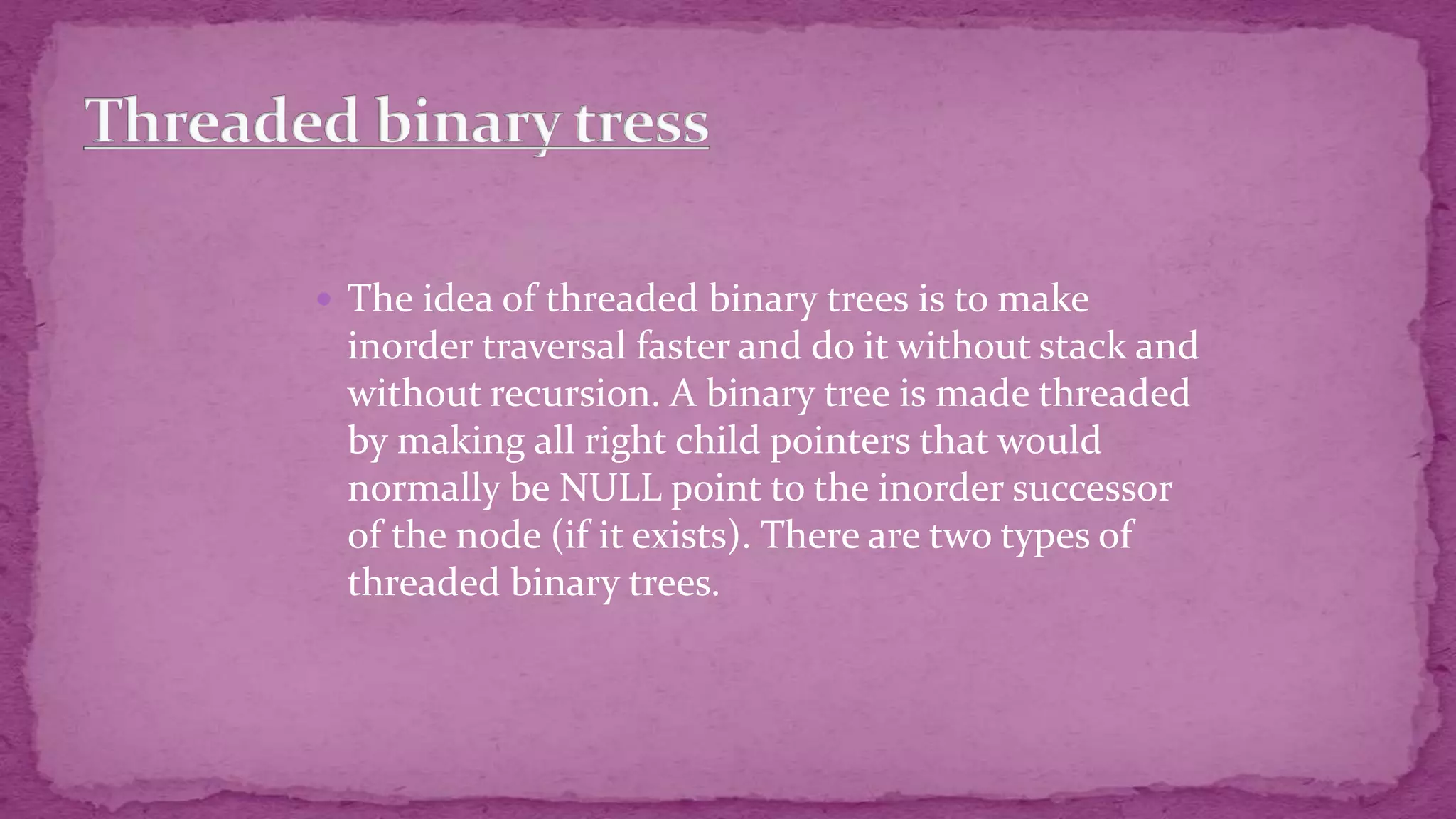  The idea of threaded binary trees is to make inorder traversal faster and do it without stack and without recursion. A binary tree is made threaded by making all right child pointers that would normally be NULL point to the inorder successor of the node (if it exists). There are two types of threaded binary trees. 