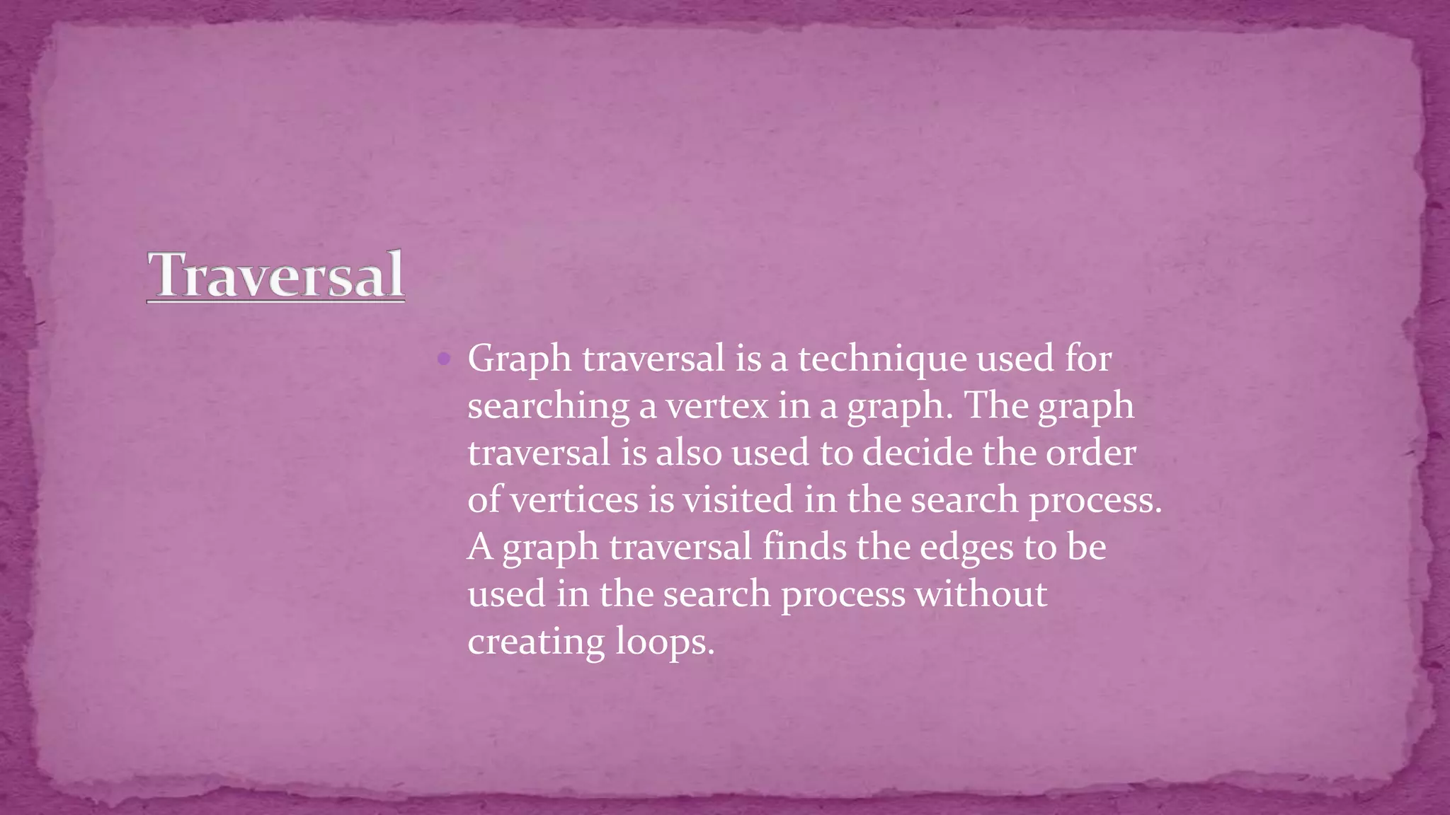  Graph traversal is a technique used for searching a vertex in a graph. The graph traversal is also used to decide the order of vertices is visited in the search process. A graph traversal finds the edges to be used in the search process without creating loops. 
