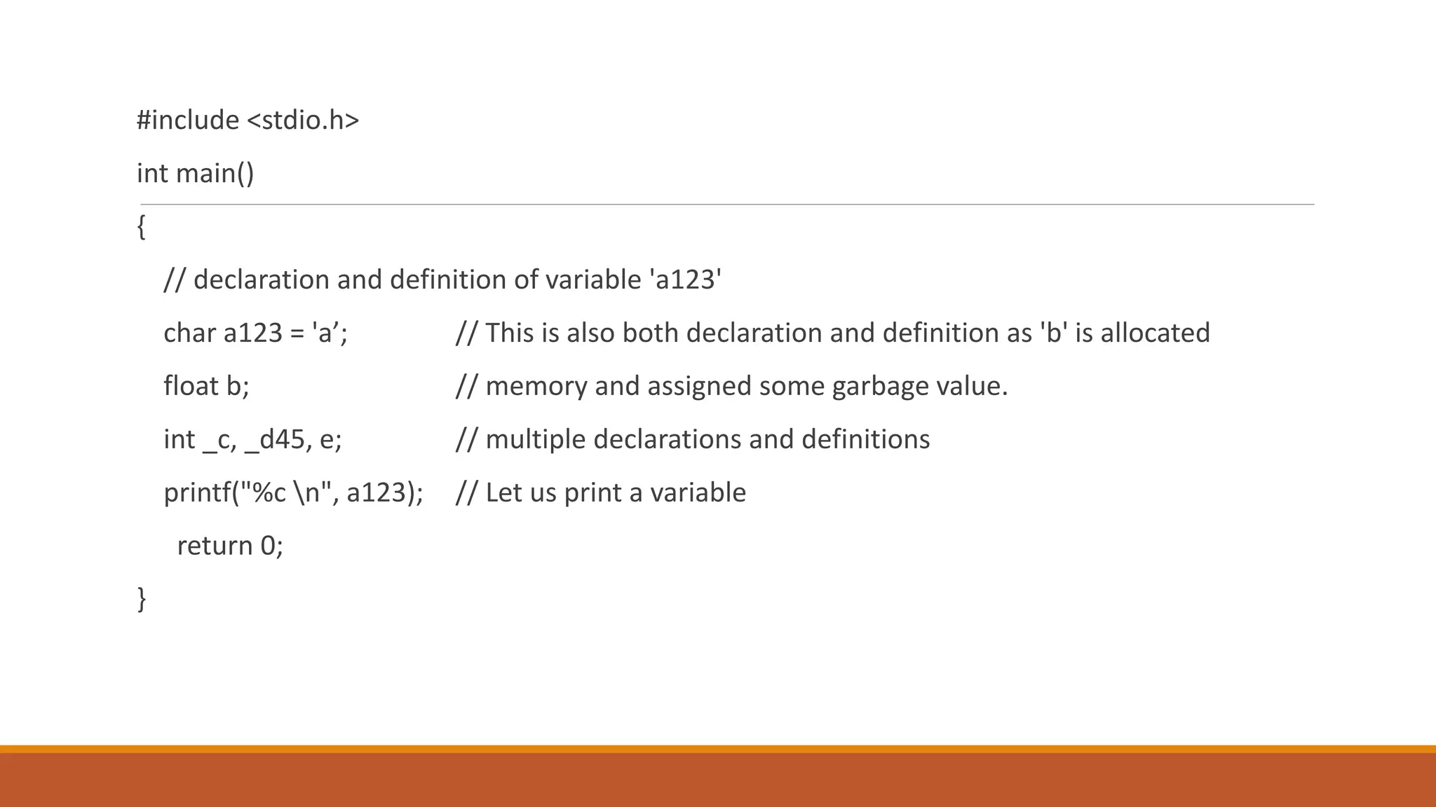 #include <stdio.h>
int main()
{
// declaration and definition of variable 'a123'
char a123 = 'a’; // This is also both declaration and definition as 'b' is allocated
float b; // memory and assigned some garbage value.
int _c, _d45, e; // multiple declarations and definitions
printf("%c n", a123); // Let us print a variable
return 0;
}
 