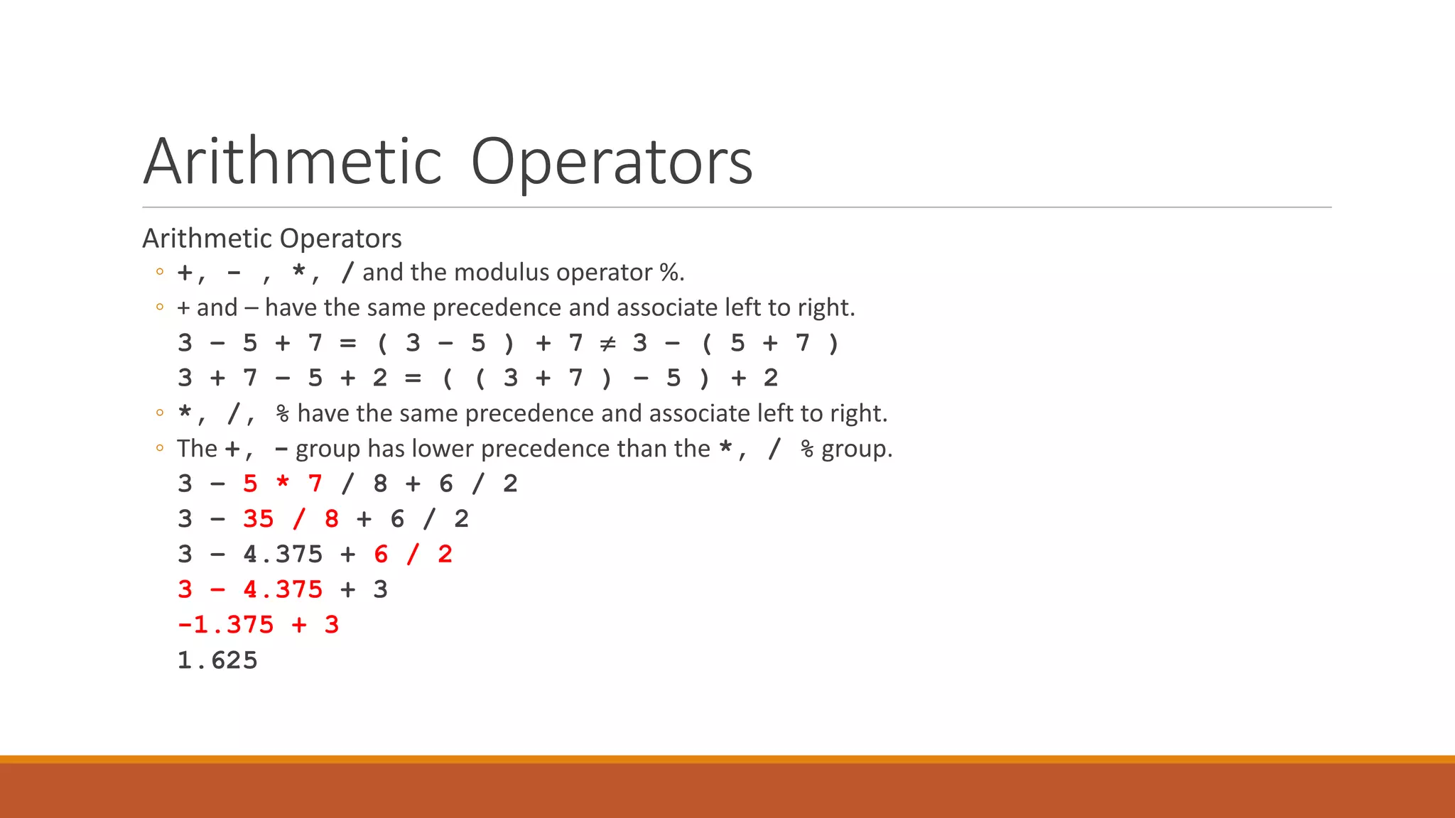 Arithmetic Operators
Arithmetic Operators
◦ +, - , *, / and the modulus operator %.
◦ + and – have the same precedence and associate left to right.
3 – 5 + 7 = ( 3 – 5 ) + 7  3 – ( 5 + 7 )
3 + 7 – 5 + 2 = ( ( 3 + 7 ) – 5 ) + 2
◦ *, /, % have the same precedence and associate left to right.
◦ The +, - group has lower precedence than the *, / % group.
3 – 5 * 7 / 8 + 6 / 2
3 – 35 / 8 + 6 / 2
3 – 4.375 + 6 / 2
3 – 4.375 + 3
-1.375 + 3
1.625
 
