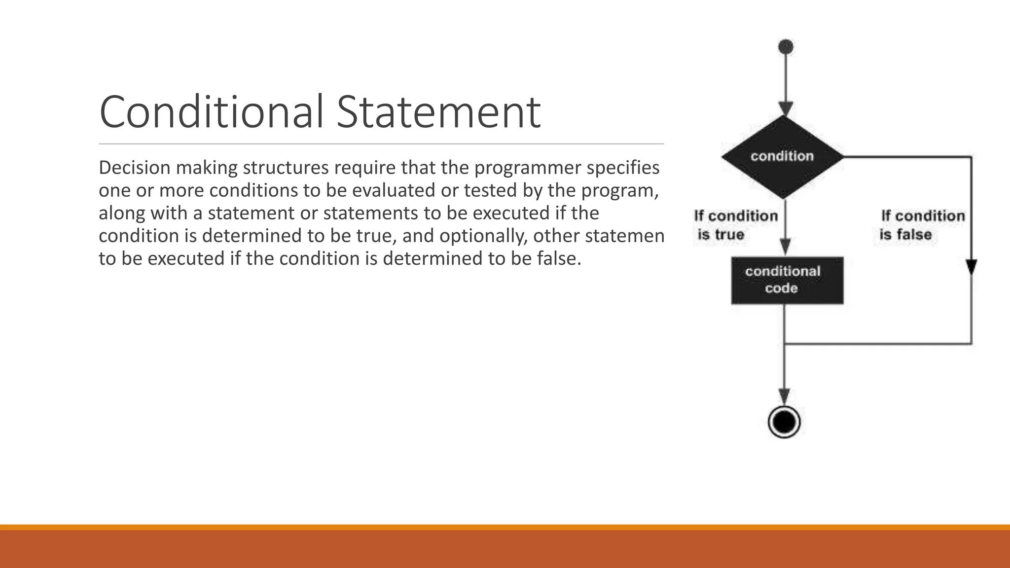 Conditional Statement
Decision making structures require that the programmer specifies
one or more conditions to be evaluated or tested by the program,
along with a statement or statements to be executed if the
condition is determined to be true, and optionally, other statements
to be executed if the condition is determined to be false.
 
