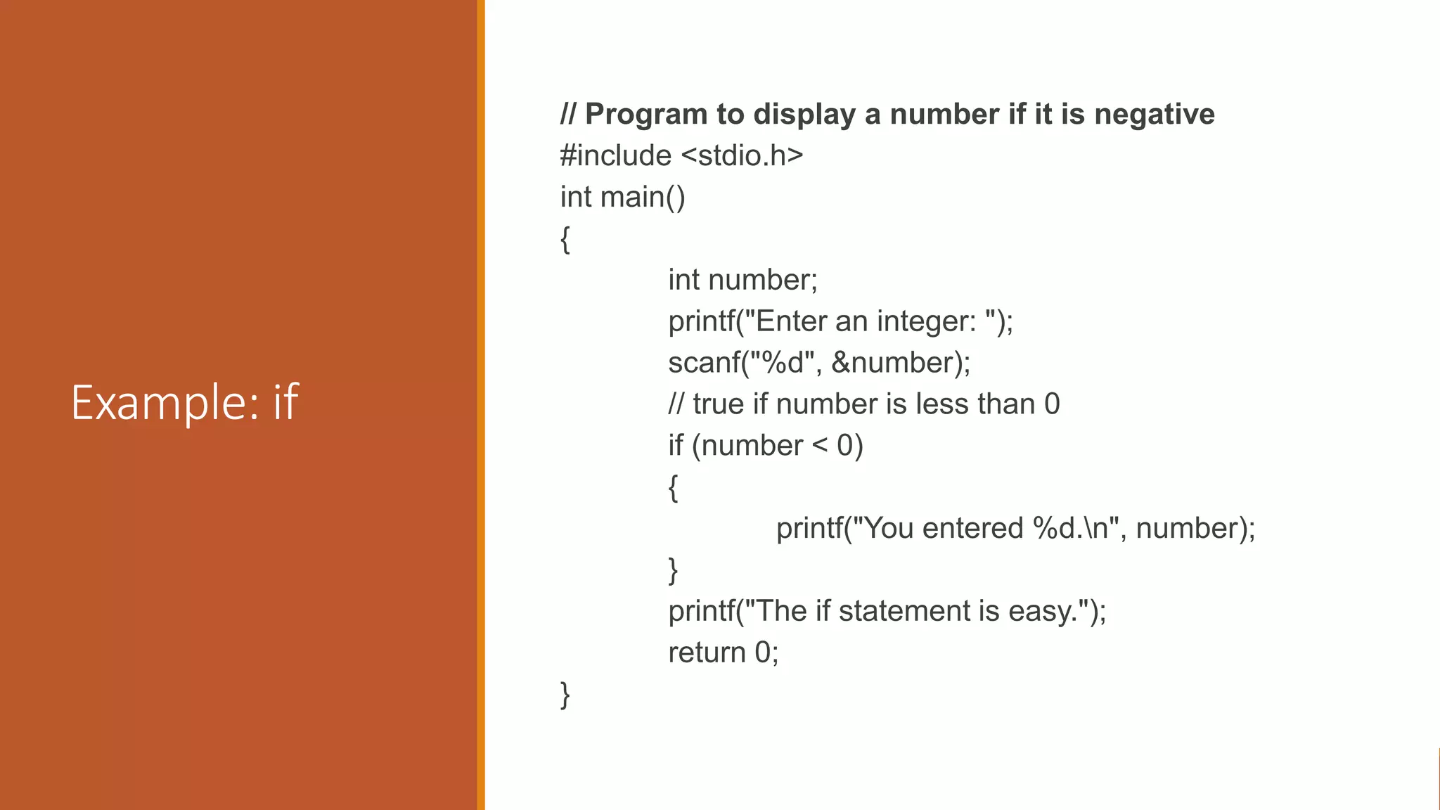 Example: if
// Program to display a number if it is negative
#include <stdio.h>
int main()
{
int number;
printf("Enter an integer: ");
scanf("%d", &number);
// true if number is less than 0
if (number < 0)
{
printf("You entered %d.n", number);
}
printf("The if statement is easy.");
return 0;
}
 