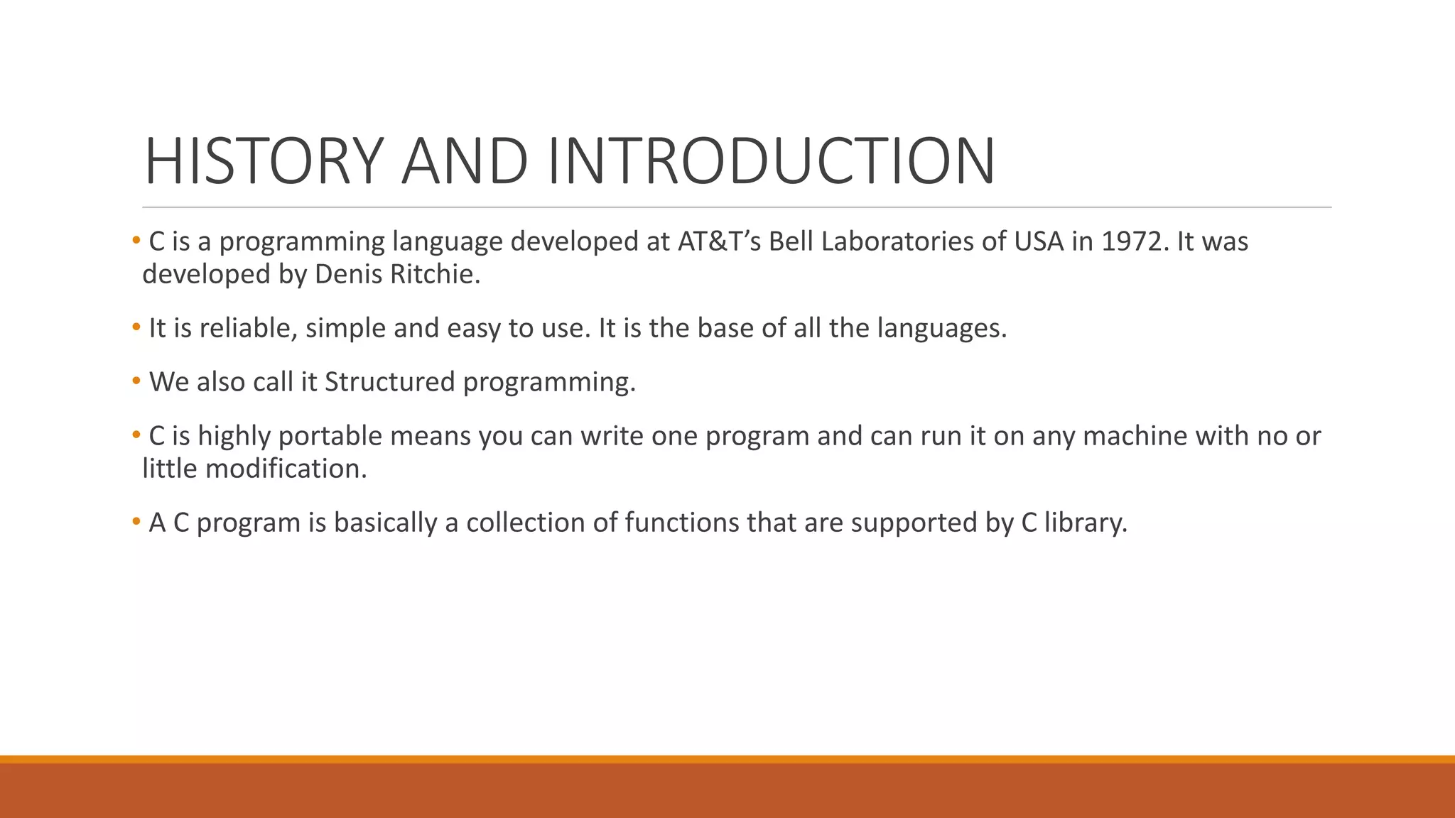 HISTORY AND INTRODUCTION
• C is a programming language developed at AT&T’s Bell Laboratories of USA in 1972. It was
developed by Denis Ritchie.
• It is reliable, simple and easy to use. It is the base of all the languages.
• We also call it Structured programming.
• C is highly portable means you can write one program and can run it on any machine with no or
little modification.
• A C program is basically a collection of functions that are supported by C library.
 