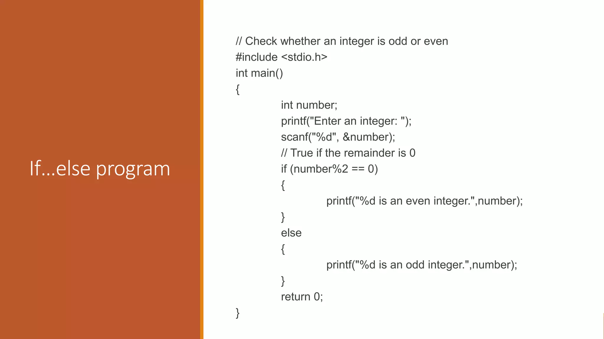 If…else program
// Check whether an integer is odd or even
#include <stdio.h>
int main()
{
int number;
printf("Enter an integer: ");
scanf("%d", &number);
// True if the remainder is 0
if (number%2 == 0)
{
printf("%d is an even integer.",number);
}
else
{
printf("%d is an odd integer.",number);
}
return 0;
}
 