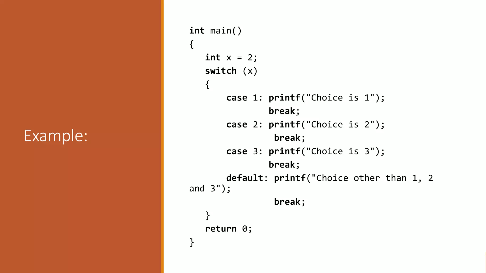 Example:
int main()
{
int x = 2;
switch (x)
{
case 1: printf("Choice is 1");
break;
case 2: printf("Choice is 2");
break;
case 3: printf("Choice is 3");
break;
default: printf("Choice other than 1, 2
and 3");
break;
}
return 0;
}
 