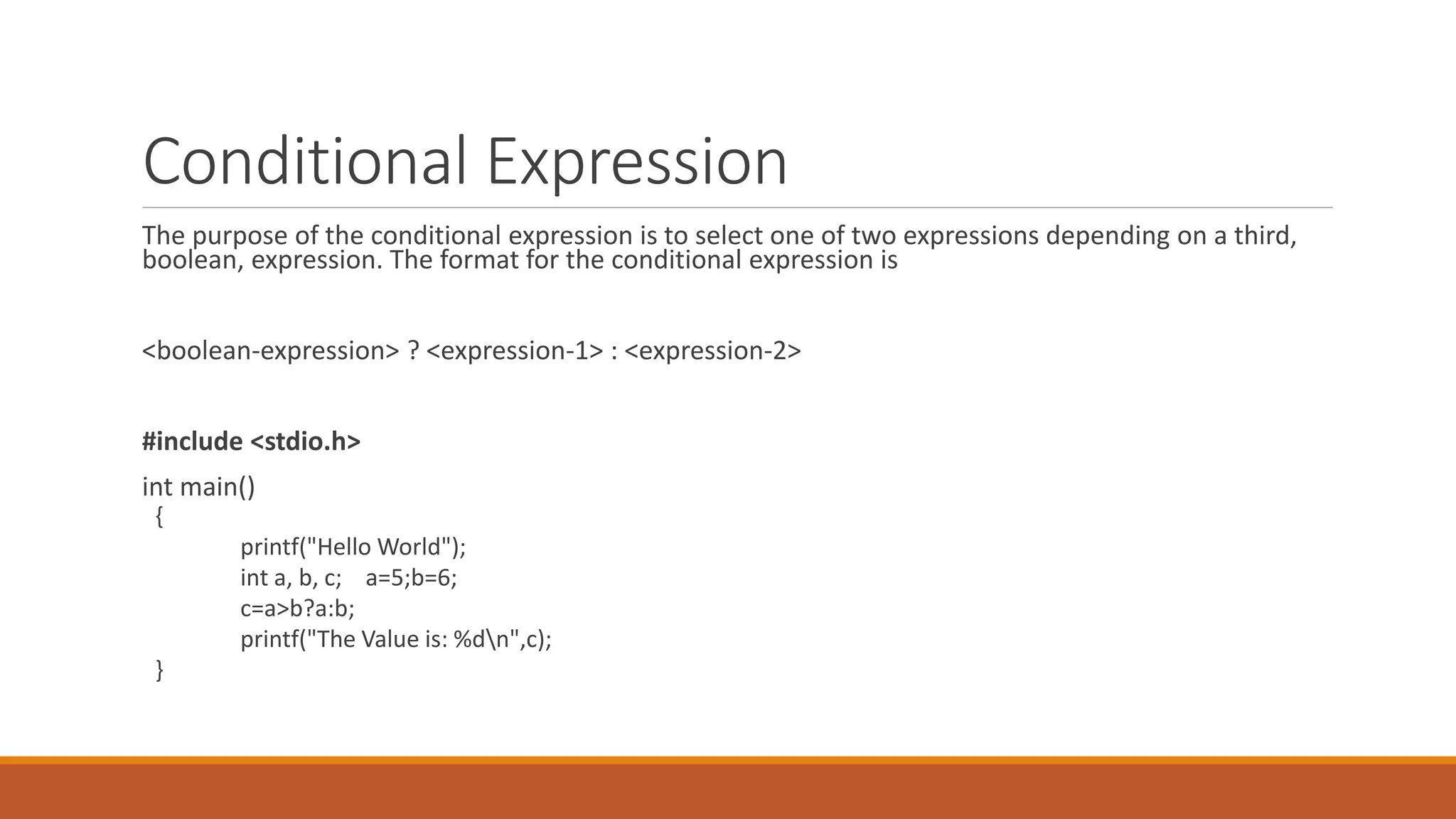 Conditional Expression
The purpose of the conditional expression is to select one of two expressions depending on a third,
boolean, expression. The format for the conditional expression is
<boolean-expression> ? <expression-1> : <expression-2>
#include <stdio.h>
int main()
{
printf("Hello World");
int a, b, c; a=5;b=6;
c=a>b?a:b;
printf("The Value is: %dn",c);
}
 