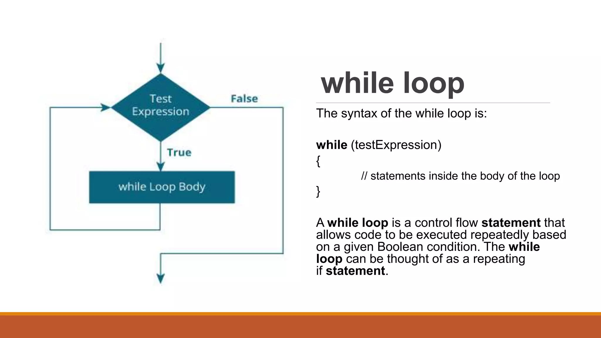 while loop
The syntax of the while loop is:
while (testExpression)
{
// statements inside the body of the loop
}
A while loop is a control flow statement that
allows code to be executed repeatedly based
on a given Boolean condition. The while
loop can be thought of as a repeating
if statement.
 