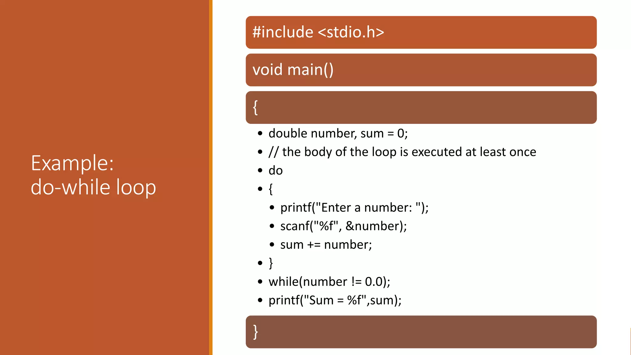 Example:
do-while loop
#include <stdio.h>
void main()
{
• double number, sum = 0;
• // the body of the loop is executed at least once
• do
• {
• printf("Enter a number: ");
• scanf("%f", &number);
• sum += number;
• }
• while(number != 0.0);
• printf("Sum = %f",sum);
}
 