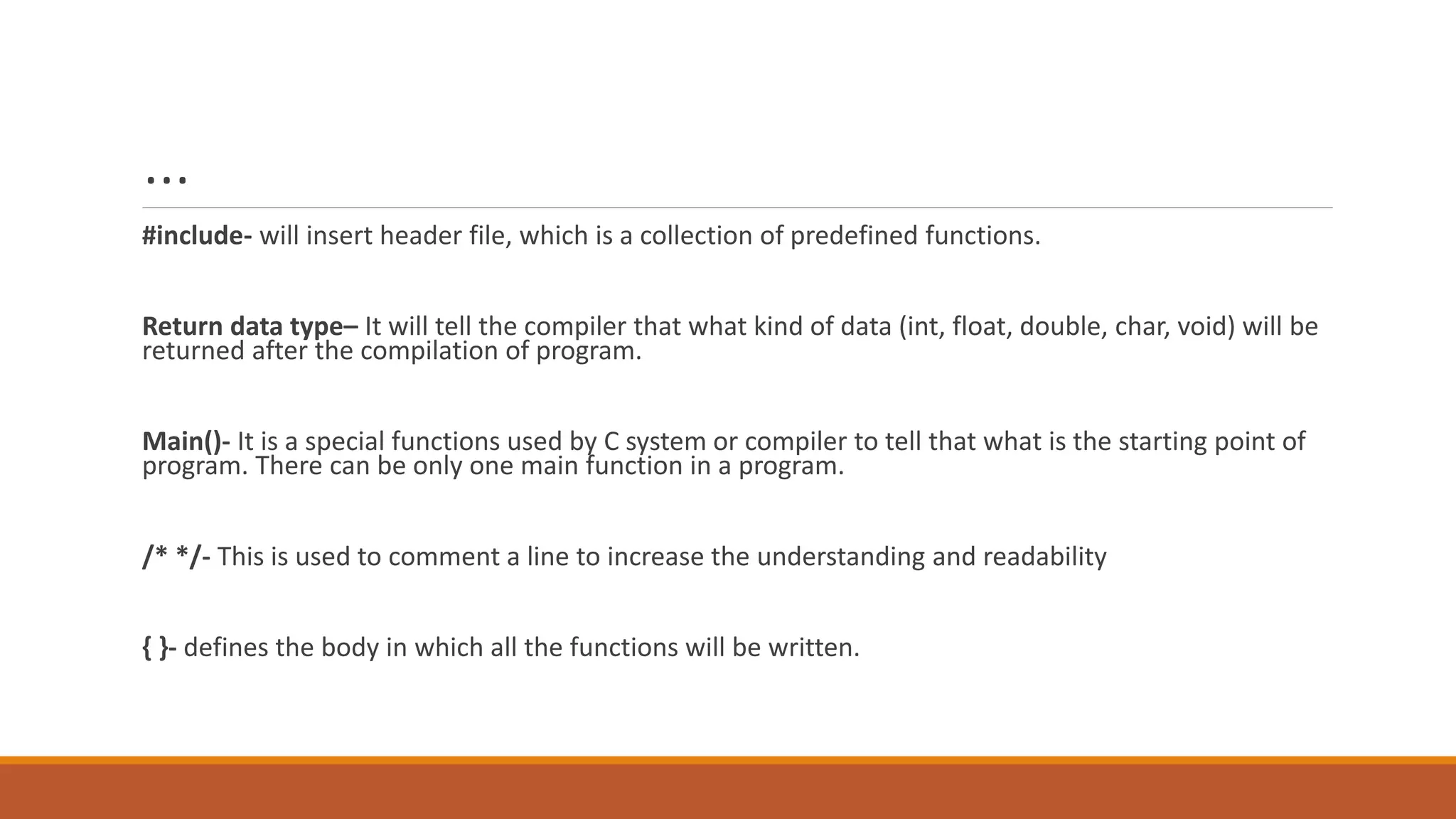 …
#include- will insert header file, which is a collection of predefined functions.
Return data type– It will tell the compiler that what kind of data (int, float, double, char, void) will be
returned after the compilation of program.
Main()- It is a special functions used by C system or compiler to tell that what is the starting point of
program. There can be only one main function in a program.
/* */- This is used to comment a line to increase the understanding and readability
{ }- defines the body in which all the functions will be written.
 