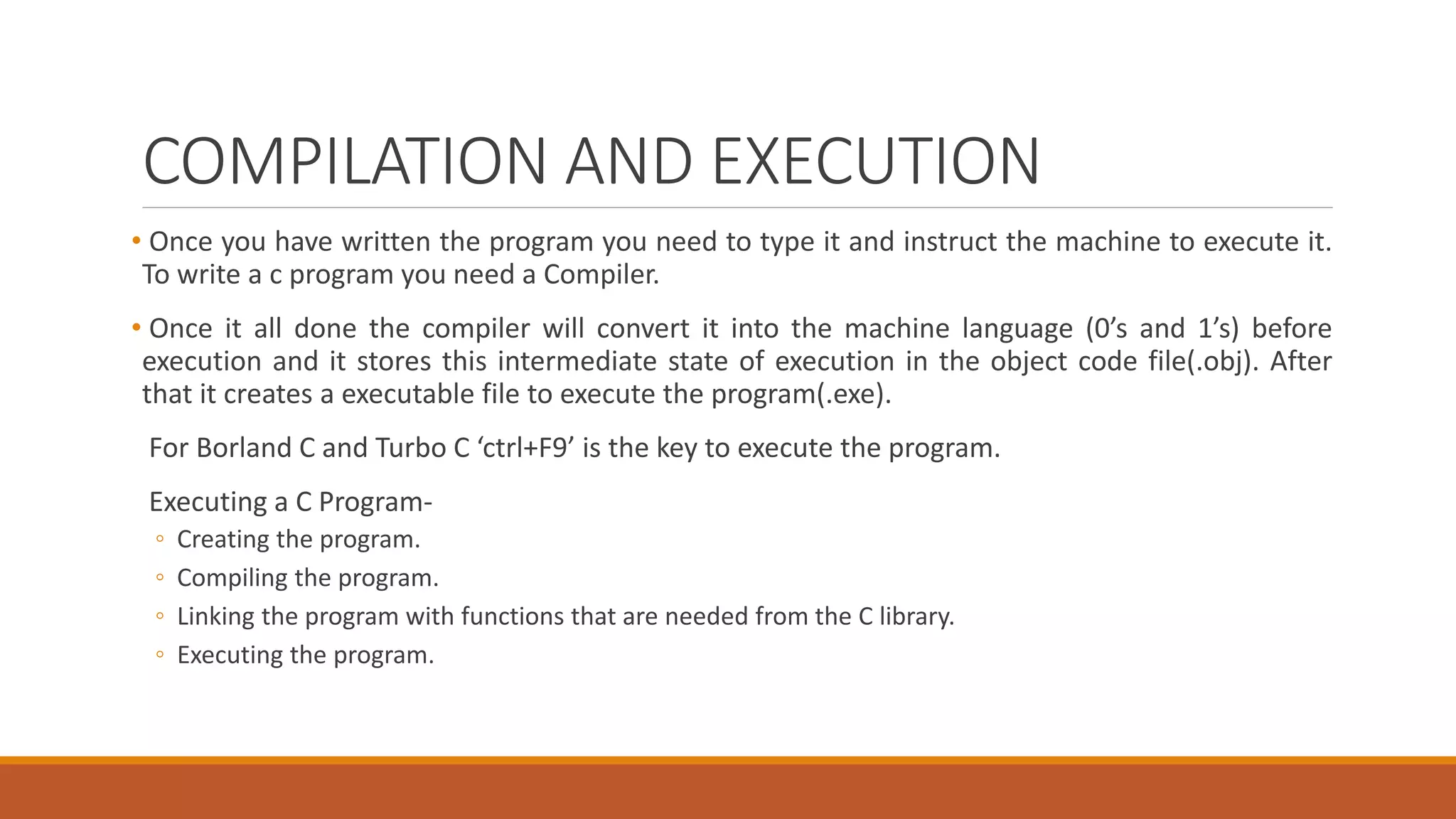 COMPILATION AND EXECUTION
• Once you have written the program you need to type it and instruct the machine to execute it.
To write a c program you need a Compiler.
• Once it all done the compiler will convert it into the machine language (0’s and 1’s) before
execution and it stores this intermediate state of execution in the object code file(.obj). After
that it creates a executable file to execute the program(.exe).
For Borland C and Turbo C ‘ctrl+F9’ is the key to execute the program.
Executing a C Program-
◦ Creating the program.
◦ Compiling the program.
◦ Linking the program with functions that are needed from the C library.
◦ Executing the program.
 