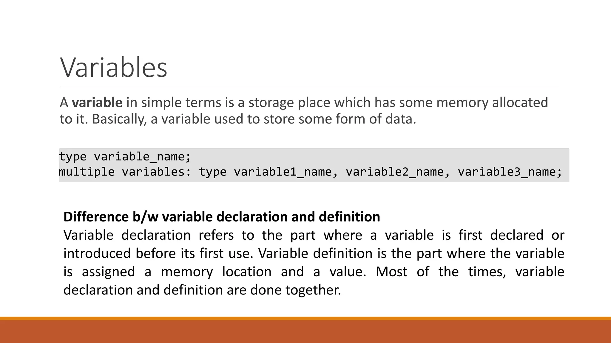 Variables
A variable in simple terms is a storage place which has some memory allocated
to it. Basically, a variable used to store some form of data.
type variable_name;
multiple variables: type variable1_name, variable2_name, variable3_name;
Difference b/w variable declaration and definition
Variable declaration refers to the part where a variable is first declared or
introduced before its first use. Variable definition is the part where the variable
is assigned a memory location and a value. Most of the times, variable
declaration and definition are done together.
 